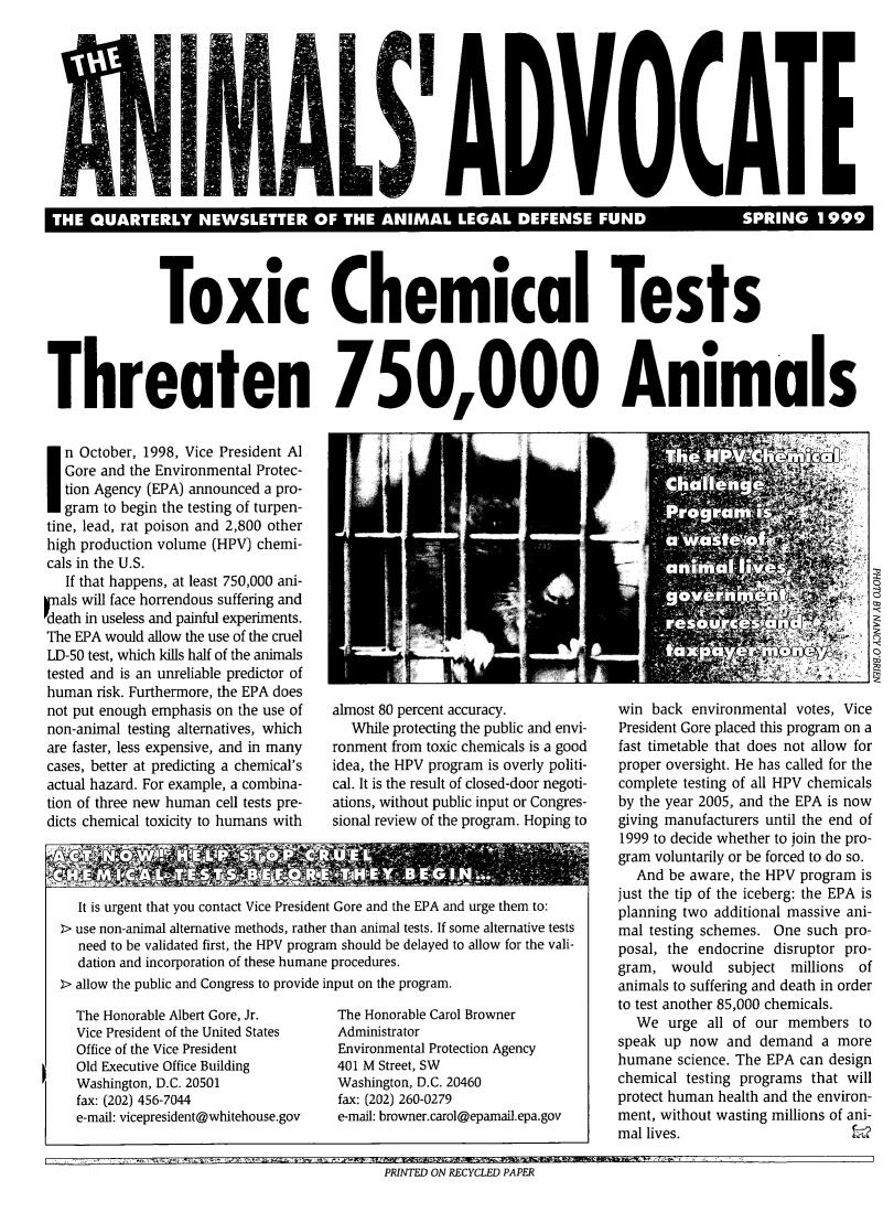 handle is hein.animal/aniad1999 and id is 1 raw text is: 









  UR                                                    I                             S




               Toxic Chemical Tests



Threaten 750,000 Animals


n October, 1998, Vice President Al
   Gore and the Environmental Protec-
   tion Agency (EPA) announced a pro-
   gram to begin the testing of turpen-
tine, lead, rat poison and 2,800 other
high production volume (HPV) chemi-
cals in the U.S.
   If that happens, at least 750,000 ani-
nals will face horrendous suffering and
Fdeath in useless and painful experiments.
The EPA would allow the use of the cruel
LD-50 test, which kills half of the animals
tested and is an unreliable predictor of
human risk. Furthermore, the EPA does
not put enough emphasis on the use of
non-animal testing alternatives, which
are faster, less expensive, and in many
cases, better at predicting a chemical's
actual hazard. For example, a combina-
tion of three new human cell tests pre-
dicts chemical toxicity to humans with


almost 80 percent accuracy.
   While protecting the public and envi-
ronment from toxic chemicals is a good
idea, the HPV program is overly politi-
cal. It is the result of closed-door negoti-
ations, without public input or Congres-
sional review of the program. Hoping to


  It is urgent that you contact Vice President Gore and the EPA and urge them to:
> use non-animal alternative methods, rather than animal tests. If some alternative tests
  need to be validated first, the HPV program should be delayed to allow for the vali-
  dation and incorporation of these humane procedures.
2> allow the public and Congress to provide input on the program.


The Honorable Albert Gore, Jr.
Vice President of the United States
Office of the Vice President
Old Executive Office Building
Washington, D.C. 20501
fax: (202) 456-7044
e-mail: vicepresident@whitehouse.gov


The Honorable Carol Browner
Administrator
Environmental Protection Agency
401 M Street, SW
Washington, D.C. 20460
fax: (202) 260-0279
e-mail: browner.carol@epamail.epa.gov


win back environmental votes, Vice
President Gore placed this program on a
fast timetable that does not allow for
proper oversight. He has called for the
complete testing of all HPV chemicals
by the year 2005, and the EPA is now
giving manufacturers until the end of
1999 to decide whether to join the pro-
gram voluntarily or be forced to do so.
   And be aware, the HPV program is
just the tip of the iceberg: the EPA is
planning two additional massive ani-
mal testing schemes. One such pro-
posal, the endocrine disruptor pro-
gram, would subject millions of
animals to suffering and death in order
to test another 85,000 chemicals.
   We urge all of our members to
speak up now and demand a more
humane science. The EPA can design
chemical testing programs that will
protect human health and the environ-
ment, without wasting millions of ani-
mal lives.


PRINTED ON RECYCLED PAPER


