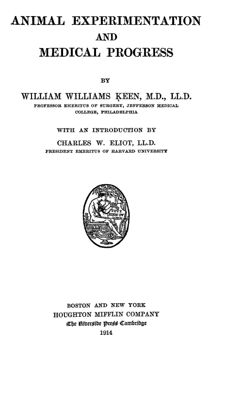 handle is hein.animal/aniexmp0001 and id is 1 raw text is: ANIMAL EXPERIMENTATION
AND
MEDICAL PROGRESS
BY
WILLIAM WILLIAMS (EEN, M.D., LL.D.
PROFESSOR EMERITUS OF SURGERY, JEFFERSON MEDICAL
COLLEGE, PHILADELPHIA
WITH AN INTRODUCTION BY
CHARLES W. ELIOT, LL.D.
PRESIDENT EMERITUS OF HARVARD UNIVERSITY

BOSTON AND NEW YORK
HOUGHTON MIFFLIN COMPANY
(te gliteroibe pregg Cambribge
1914


