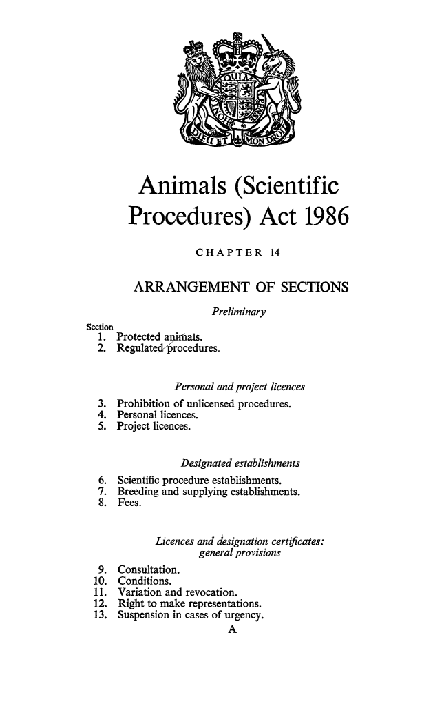 handle is hein.animal/anscp0001 and id is 1 raw text is: 












         Animals (Scientific

         Procedures) Act 1986

                    CHAPTER 14

        ARRANGEMENT OF SECTIONS
                      Preliminary
Section
  1. Protected animals.
  2. Regulatedprocedures.


                Personal and project licences
  3. Prohibition of unlicensed procedures.
  4. Personal licences.
  5. Project licences.


                 Designated establishments
  6. Scientific procedure establishments.
  7. Breeding and supplying establishments.
  8. Fees.


            Licences and designation certificates:
                    general provisions
  9. Consultation.
  10. Conditions.
  11. Variation and revocation.
  12. Right to make representations.
  13. Suspension in cases of urgency.


