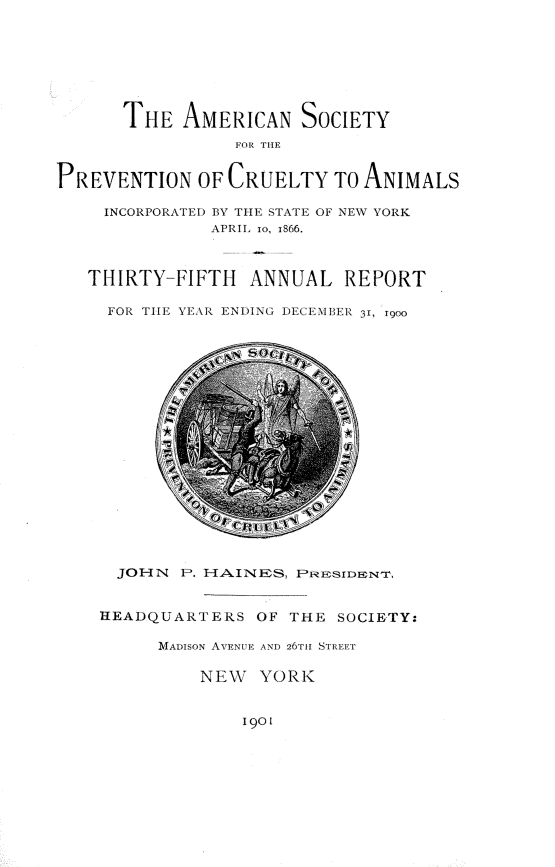 handle is hein.animal/ansypncyal0001 and id is 1 raw text is: 








      THE AMERICAN SOCIETY
                 FOR TIlE


PREVENTION OF CRUELTY TO ANIMALS

     INCORPORATED BY TIE STATE OF NEW YORK
               APRIL io, i866.



   THIRTY-FIFTH    ANNUAL REPORT

     FOR TIE YEAR ENDING DECEMBEI 31, T900


  JOHN P. HA.lNES, PRESIDENT.


HEADQUARTERS OF THE SOCIETY:

      MADISON AVENUE AND 26T1H STREET

          NEW YORK


1901


