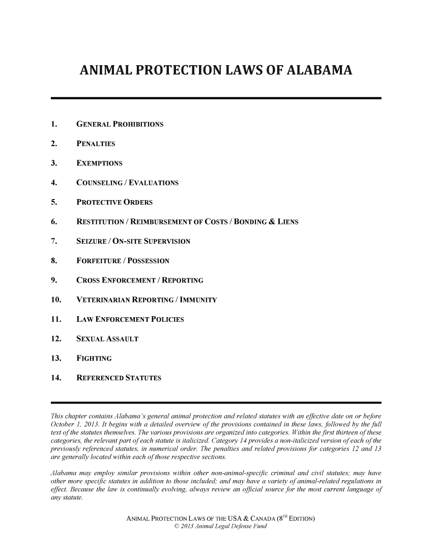 handle is hein.animal/aplusc0001 and id is 1 raw text is: ANIMAL PROTECTION LAWS OF ALABAMA

1.   GENERAL PROHIBITIONS
2.   PENALTIES
3.   EXEMPTIONS
4.   COUNSELING / EVALUATIONS
5.   PROTECTIVE ORDERS
6.   RESTITUTION / REIMBURSEMENT OF COSTS / BONDING & LIENS
7.   SEIZURE / ON-SITE SUPERVISION
8.   FORFEITURE / POSSESSION
9.   CROSS ENFORCEMENT / REPORTING
10.  VETERINARIAN REPORTING / IMMUNITY
11.  LAW ENFORCEMENT POLICIES
12.  SEXUAL ASSAULT
13.  FIGHTING
14.  REFERENCED STATUTES

This chapter contains Alabama's general animal protection and related statutes with an effective date on or before
October 1, 2013. It begins with a detailed overview of the provisions contained in these laws, followed by the full
text of the statutes themselves. The various provisions are organized into categories. Within the first thirteen of these
categories, the relevant part of each statute is italicized. Category 14 provides a non-italicized version of each of the
previously referenced statutes, in numerical order. The penalties and related provisions for categories 12 and 13
are generally located within each of those respective sections.
Alabama may employ similar provisions within other non-animal-specific criminal and civil statutes; may have
other more specific statutes in addition to those included; and may have a variety of animal-related regulations in
effect. Because the law is continually evolving, always review an official source for the most current language of
any statute.
ANIMAL PROTECTION LAWS OF THE USA & CANADA (8TH EDITION)
C 2013 Animal Legal Defense Fund


