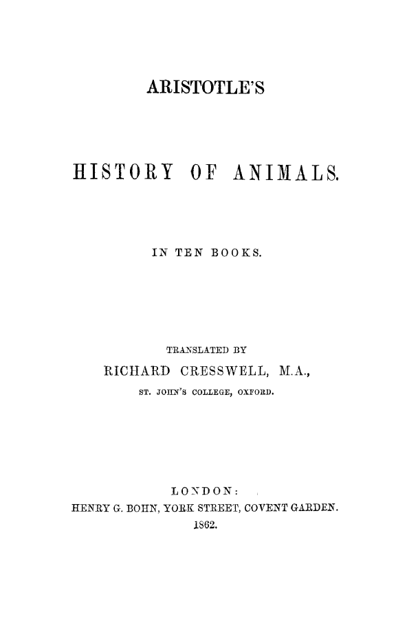 handle is hein.animal/arihanm0001 and id is 1 raw text is: ARISTOTLE'S
HISTORY         OF    ANIMALS.
IN TEN BOOKS.
TRANSLATED BY
RICHARD CRESSWELL, M.A.,
ST. JOHN'S COLLEGE, OXFORD.
LONDON:
HENRY G. BO N, YORK STREET, COVENT GARDEN.
1862.


