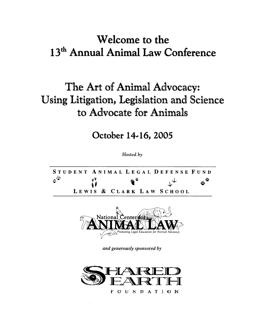 handle is hein.animal/artanad0001 and id is 1 raw text is: Welcome to the
13' Annual Animal Law Conference
The Art of Animal Advocacy:
Using Litigation, Legislation and Science
to Advocate for Animals
October 14.16, 2005
Hosted by

ENT ANIMAL LEGAL DEFENSE FUND

LEWIS &

CLARK

0

LAW SCHOOL

and generously sponsored by

]EA1    '-DA-lH
F 0 U N 1) A T I U N

STUD



