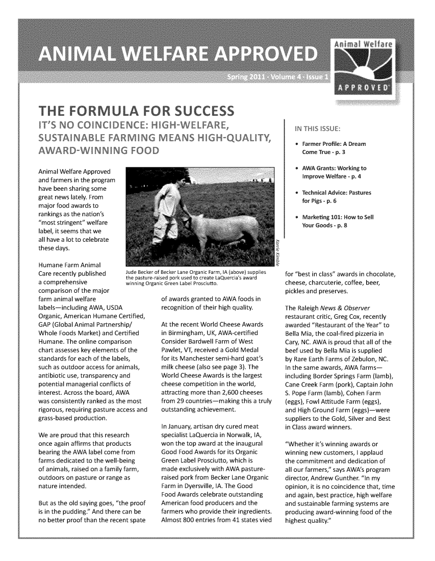 handle is hein.animal/awanw0004 and id is 1 raw text is: *Farmer Profile: A Dream
Come True - p. 3
Animal Welfare Approved                                                       AWA Grants: Working to
and farmers in the program                                                   Improve Welfare - p. 4
have been sharing some                                                        T       i
great news lately. From                                                      6ehia dic:Psue
major food awards to
rankings as the nation's
ran  ntweoe    ,r                       ,7              *Marketing 101 How to Sell
most stringent welfare
label, it seems that we
all have a lot to celebrate
these days.
Humane Farm Animal
Care recently published   Jd Becke f ecker Ln egani Farm (ae) rpies  for best in class awards in chocolate,
a comprehensive               g gai G     Labe Prctto                    cheese, charcuterie, coffee, beer,
comparison of the major                                                  pickles and preserves.
farm animal welfare                 of awards granted to AWA foods in
labels-including AWA, USDA          recognition of their high quality   The Raleigh News & Observer
Organic, American Humane Certified,                                      restaurant critic, Greg Cox, recently
GAP (Global Animal Partnership/     At the recent World Cheese Awards    awarded Restaurant of the Year to
Whole Foods Market) and Certified   in Birmingham, UK, AWA-certified     Bella Mia, the coal-fired pizzeria in
Humane. The online comparison       Consider Bardwell Farm of West       Cary, NC. AWA is proud that all of the
chart assesses key elements of the  Pawlet, VT, received a Gold Medal    beef used by Bella Mia is supplied
standards for each of the labels,   for its Manchester semi-hard goat's  by Rare Earth Farms of Zebulon, NC.
such as outdoor access for animals,  milk cheese (also see page 3). The  In the same awards, AWA farms-
antibiotic use, transparency and    World Cheese Awards is the largest  including Border Springs Farm (lamb),
potential managerial conflicts of   cheese competition in the world,     Cane Creek Farm (pork), Captain John
interest. Across the board, AWA     attracting more than 2,600 cheeses   S. Pope Farm (lamb), Cohen Farm
was consistently ranked as the most  from 29 countries-making this a truly  (eggs), Fowl Attitude Farm (eggs),
rigorous, requiring pasture access and  outstanding achievement.         and High Ground Farm (eggs)-were
grass-based production.                                                  suppliers to the Gold, Silver and Best
In January, artisan dry cured meat  in Class award winners.
We are proud that this research     specialist LaQuercia in Norwalk, IA,
once again affirms that products    won the top award at the inaugural   Whether it's winning awards or
bearing the AWA label come from     Good Food Awards for its Organic     winning new customers, I applaud
farms dedicated to the well-being   Green Label Prosciutto, which is     the commitment and dedication of
of animals, raised on a family farm,  made exclusively with AWA pasture-  all our farmers, says AWAs program
outdoors on pasture or range as     raised pork from Becker Lane Organic  director, Andrew Gunther In my
nature intended.                    Farm in Dyersville, IA. The Good     opinion, it is no coincidence that, time
Food Awards celebrate outstanding   and again, best practice, high welfare
But as the old saying goes, the proof  American food producers and the  and sustainable farming systems are
is in the pudding. And there can be  farmers who provide their ingredients.  producing award-winning food of the
no better proof than the recent spate  Almost 800 entries from 41 states vied  highest quality.


