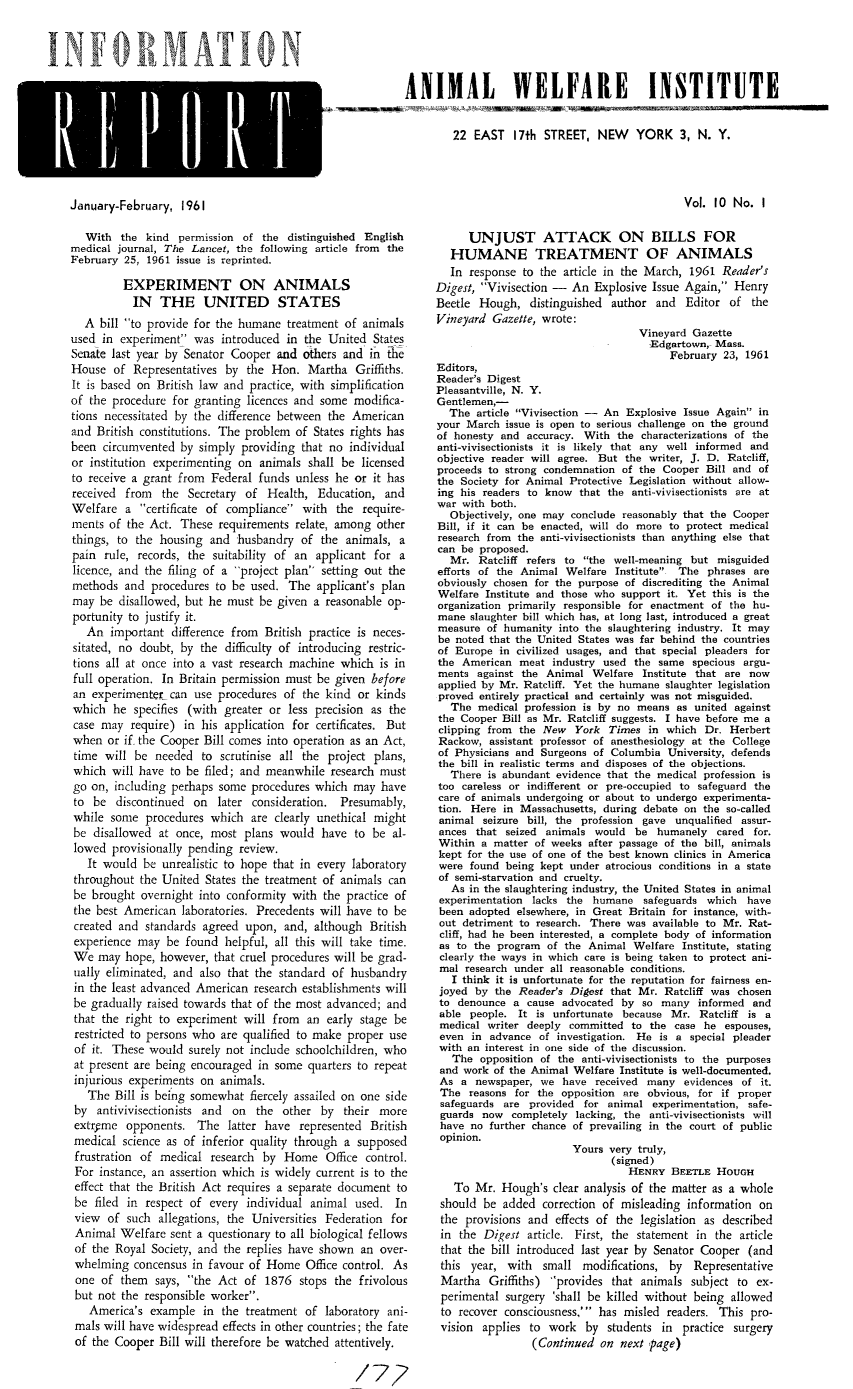 handle is hein.animal/awiqu0010 and id is 1 raw text is: 


TN MA~ TON


ANIMAL WELFARE INSTITUTE


        22 EAST 17th STREET, NEW YORK 3, N. Y.


January-February, 1961


Vol. 10 No. I


   With the kind permission of the distinguished English
medical journal, The Lancet, the following article from the
February 25, 1961 issue is reprinted.

         EXPERIMENT ON ANIMALS
           IN THE UNITED STATES
  A bill to provide for the humane treatment of animals
used in experiment was introduced in the United States
Senate last year by Senator Cooper and others and in the
House of Representatives by the Hon. Martha Griffiths.
It is based on British law and practice, with simplification
of the procedure for granting licences and some modifica-
tions necessitated by the difference between the American
and British constitutions. The problem of States rights has
been circumvented by simply providing that no individual
or institution experimenting on animals shall be licensed
to receive a grant from Federal funds unless he or it has
received from the Secretary of Health, Education, and
Welfare a certificate of compliance with the require-
ments of the Act. These requirements relate, among other
things, to the housing and husbandry of the animals, a
pain rule, records, the suitability of an applicant for a
licence, and the filing of a project plan setting out the
methods and procedures to be used. The applicant's plan
may be disallowed, but he must be given a reasonable op-
portunity to justify it.
   An important difference from British practice is neces-
sitated, no doubt, by the difficulty of introducing restric-
tions all at once into a vast research machine which is in
full operation. In Britain permission must be given before
an experimenter can use procedures of the kind or kinds
which he specifies (with greater or less precision as the
case may require) in his application for certificates. But
when or if. the Cooper Bill comes into operation as an Act,
time will be needed to scrutinise all the project plans,
which will have to be filed; and meanwhile research must
go on, including perhaps some procedures which may have
to be discontinued on later consideration. Presumably,
while some procedures which are clearly unethical might
be disallowed at once, most plans would have to be al-
lowed provisionally pending review.
   It would be unrealistic to hope that in every laboratory
 throughout the United States the treatment of animals can
 be brought overnight into conformity with the practice of
 the best American laboratories. Precedents will have to be
 created and standards agreed upon, and, although British
 experience may be found helpful, all this will take time.
 We may hope, however, that cruel procedures will be grad-
 nally eliminated, and also that the standard of husbandry
 in the least advanced American research establishments will
 be gradually raised towards that of the most advanced; and
 that the right to experiment will from an early stage be
 restricted to persons who are qualified to make proper use
 of it. These would surely not include schoolchildren, who
 at present are being encouraged in some quarters to repeat
 injurious experiments on animals.
   The Bill is being somewhat fiercely assailed on one side
 by antivivisectionists and on the other by their more
 extryme opponents. The latter have represented British
 medical science as of inferior quality through a supposed
 frustration of medical research by Home Office control.
 For instance, an assertion which is widely current is to the
 effect that the British Act requires a separate document to
 be filed in respect of every individual animal used. In
 view of such allegations, the Universities Federation for
 Animal Welfare sent a questionary to all biological fellows
 of the Royal Society, and the replies have shown an over-
 whelming concensus in favour of Home Office control. As
 one of them says, the Act of 1876 stops the frivolous
 but not the responsible worker.
   America's example in the treatment of laboratory ani-
 mals will have widespread effects in other countries; the fate
 of the Cooper Bill will therefore be watched attentively.

                                                  /77-;


      UNJUST ATTACK ON BILLS FOR
   HUMANE TREATMENT OF ANIMALS
   In response to the article in the March, 1961 Reader's
Digest, Vivisection - An Explosive Issue Again, Henry
Beetle Hough, distinguished author and Editor of the
Vineyard Gazette, wrote:
                                   Vineyard Gazette
                                     Edgartown,- Mass.
                                         February 23, 1961
Editors,
Reader's Digest
Pleasantville, N. Y.
Gentlemen,-
  The article Vivisection -- An Explosive Issue Again in
your March issue is open to serious challenge on the ground
of honesty and accuracy. With the characterizations of the
anti-vivisectionists it is likely that any well informed and
objective reader will agree. But the writer, J. D. Ratcliff,
proceeds to strong condemnation of the Cooper Bill and of
the Society for Animal Protective Legislation without allow-
ing his readers to know that the anti-vivisectionists are at
war with both.
  Objectively, one may conclude reasonably that the Cooper
Bill, if it can be enacted, will do more to protect medical
research from the anti-vivisectionists than anything else that
can be proposed.
   Mr. Ratcliff refers to the well-meaning but misguided
efforts of the Animal Welfare Institute The phrases are
obviously chosen for the purpose of discrediting the Animal
Welfare Institute and those who support it. Yet this is the
organization primarily responsible for enactment of the hu-
mane slaughter bill which has, at long last, introduced a great
measure of humanity into the slaughtering industry. It may
be noted that the United States was far behind the countries
of Europe in civilized usages, and that special pleaders for
the American meat industry used the same specious argu-
ments against the Animal Welfare Institute that are now
applied by Mr. Ratcliff. Yet the humane slaughter legislation
proved entirely practical and certainly was not misguided,
   The medical profession is by no means as united against
the Cooper Bill as Mr. Ratcliff suggests. I have before me a
clipping from the New York Times in which Dr. Herbert
Rackow, assistant professor of anesthesiology at the College
of Physicians and Surgeons of Columbia University, defends
the bill in realistic terms and disposes of the objections.
   There is abundant evidence that the medical profession is
too careless or indifferent or pre-occupied to safeguard the
care of animals undergoing or about to undergo experimenta-
tion. Here in Massachusetts, during debate on the so-called
animal seizure bill, the profession gave unqualified assur-
ances that seized animals would be humanely cared for.
Within a matter of weeks after passage of the bill, animals
kept for the use of one of the best known clinics in America
were found being kept under atrocious conditions in a state
of semi-starvation and cruelty.
   As in the slaughtering industry, the United States in animal
 experimentation lacks the humane safeguards which have
 been adopted elsewhere, in Great Britain for instance, with-
 out detriment to research. There was available to Mr. Rat-
 cliff, had he been interested, a complete body of information
 as to the program of the Animal Welfare Institute, stating
 clearly the ways in which care is being taken to protect ani-
 mal research under all reasonable conditions.
   I think it is unfortunate for the reputation for fairness en-
 joyed by the Reader's Digest that Mr. Ratcliff was chosen
 to denounce a cause advocated by so many informed and
 able people. It is unfortunate because Mr. Ratcliff is a
 medical writer deeply committed to the case he espouses,
 even in advance of investigation. He is a special pleader
 with an interest in one side of the discussion.
   The opposition of the anti-vivisectionists to the purposes
 and work of the Animal Welfare Institute is well-documented.
 As a newspaper, we have received many evidences of it.
 The reasons for the opposition are obvious, for if proper
 safeguards are provided for animal experimentation, safe-
 guards now completely lacking, the anti-vivisectionists will
 have no further chance of prevailing in the court of public
 opinion.
                        Yours very truly,
                               (signed)
                                  HENRY BEETLE HOUGH
   To Mr. Hough's clear analysis of the matter as a whole
 should be added correction of misleading information on
 the provisions and effects of the legislation as described
 in the Digest article. First, the statement in the article
 that the bill introduced last year by Senator Cooper (and
 this year, with small modifications, by Representative
 Martha Griffiths) 'provides that animals subject to ex-
 perimental surgery 'shall be killed without being allowed
 to recover consciousness, has misled readers. This pro-
 vision applies to work by students in practice surgery
                 (Continued on next page)


