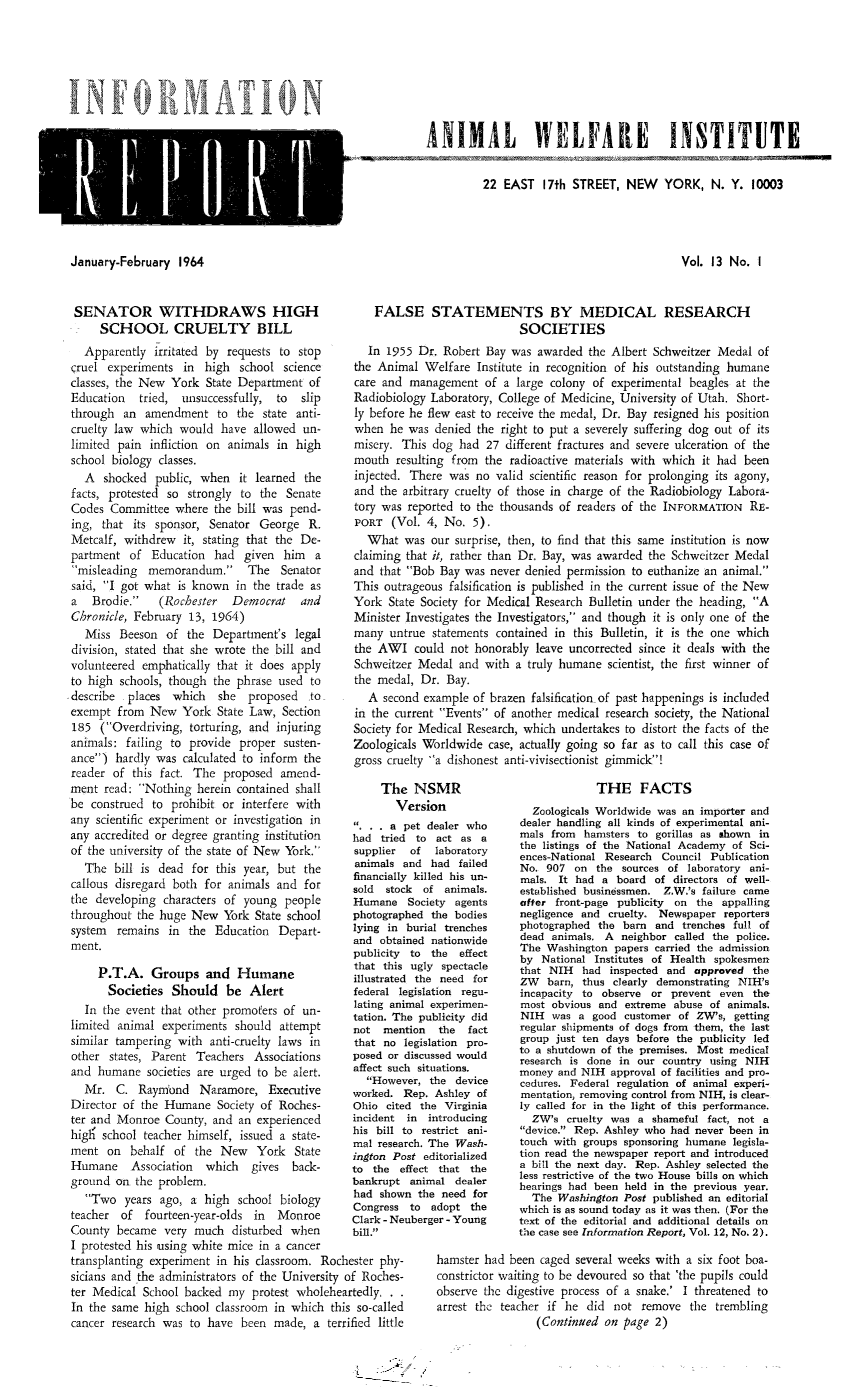 handle is hein.animal/awiqu0013 and id is 1 raw text is: 








ANIMAL WELFARE INSTITUTE


22 EAST 17th STREET, NEW YORK, N. Y. 10003


January-February 1964


SENATOR WITHDRAWS HIGH
     SCHOOL CRUELTY BILL
  Apparently irritated by requests to stop
cruel experiments in high school science
classes, the New York State Department of
Education   tried, unsuccessfully, to   slip
through an amendment to the state anti-
cruelty law which would have allowed un-
limited pain infliction on animals in high
school biology classes.
  A shocked public, when it learned the
facts, protested so strongly to the Senate
Codes Committee where the bill was pend-
ing, that its sponsor, Senator George R.
Metcalf, withdrew it, stating that the De-
partment of Education had given him a
misleading memorandum. The Senator
said, I got what is known in the trade as
a   Brodie.   (Rochester   Democrat   and
Chronicle, February 13, 1964)
   Miss Beeson of the Department's legal
division, stated that she wrote the bill and
volunteered emphatically that it does apply
to high schools, though the phrase used to
describe places which    she proposed  to
exempt from New York State Law, Section
185 (Overdriving, torturing, and injuring
animals: failing to provide proper susten-
ance) hardly was calculated to inform the
reader of this fact. The proposed amend-
ment read: Nothing herein contained shall
be construed to prohibit or interfere with
any scientific experiment or investigation in
any accredited or degree granting institution
of the university of the state of New York.
  The bill is dead for this year, but the
callous disregard both for animals and for
the developing characters of young people
throughout the huge New York State school
system remains in the Education Depart-
ment.


Vol. 13 No. I


    FALSE STATEMENTS BY MEDICAL RESEARCH
                            SOCIETIES
  In 1955 Dr. Robert Bay was awarded the Albert Schweitzer Medal of
the Animal Welfare Institute in recognition of his outstanding humane
care and management of a large colony of experimental beagles at the
Radiobiology Laboratory, College of Medicine, University of Utah. Short-
ly before he flew east to receive the medal, Dr. Bay resigned his position
when he was denied the right to put a severely suffering dog out of its
misery. This dog had 27 different fractures and severe ulceration of the
mouth resulting from the radioactive materials with which it had been
injected. There was no valid scientific reason for prolonging its agony,
and the arbitrary cruelty of those in charge of the Radiobiology Labora-
tory was reported to the thousands of readers of the INFORMATION RE-
PORT (Vol. 4, No. 5).
  What was our surprise, then, to find that this same institution is now
claiming that it, rather than Dr. Bay, was awarded the Schweitzer Medal
and that Bob Bay was never denied permission to euthanize an animal.
This outrageous falsification is published in the current issue of the New
York State Society for Medical Research Bulletin under the heading, A
Minister Investigates the Investigators, and though it is only one of the
many untrue statements contained in this Bulletin, it is the one which
the AWI could not honorably leave uncorrected since it deals with the
Schweitzer Medal and with a truly humane scientist, the first winner of
the medal, Dr. Bay.
   A second example of brazen falsification of past happenings is included
in the current Events of another medical research society, the National
Society for Medical Research, which undertakes to distort the facts of the
Zoologicals Worldwide case, actually going so far as to call this case of
gross cruelty a dishonest anti-vivisectionist gimmick!


     The
       V
   ...a p
had tried
supplier
animals a
financially
sold stoc
Humane
photograp
lying in
and obtai
publicity


     P.T.A. Groups and Humane                    illustrated
     Societies Should be Alert                   federal le
  In the event that other promoters of un-       latin ai
limited animal experiments should attempt        not meni
similar tampering with anti-cruelty laws in      that no I
other states, Parent Teachers Associations      posed or
and humane societies are urged to be alert.     affect suck
                                                   Howev
  Mr. C. Raynond Naramore, Executive            worked.
Director of the Humane Society of Roches-       Ohio cite
ter and Monroe County, and an experienced       incident
high' school teacher himself, issued a state- his bill t
             9                                  mel resear
ment on behalf of the New       York State      ington Po
Humane    Association  which   gives back-      to the e
ground on the problem.                          bankrupt
   Two years ago, a high school biology         had show
                                                Congress
teacher of fourteen-year-olds in   Monroe       Clark - Ne
County became very much disturbed when          bill.
I protested his using white mice in a cancer
transplanting experiment in his classroom, Rochester phy-
sicians and -the administrators of the University of Roches-
ter Medical School backed my protest wholeheartedly.
In the same high school classroom in which this so-called
cancer research was to have been made, a terrified little


NSMR
ersion
)et dealer who
to act as a
of   laboratory
nd had failed
killed his un-
k of animals.
Society agents
hed the bodies
burial trenches
ned nationwide
to the effect
ugly spectacle
the need for
gislation regu-
mal experimen-
e publicity did
ion the fact
egislation pro-
discussed would
  situations.
er, the device
Rep. Ashley of
d the Virginia
in introducing
o restrict ani-
ch. The Wash-
st editorialized
ffect that the
animal dealer
n the need for
to adopt the
iberger - Young


             THE FACTS
  Zoologicals Worldwide was an importer and
dealer handling all kinds of experimental ani-
mals from hamsters to gorillas as shown in
the listings of the National Academy of Sci-
ences-National Research Council Publication
No. 907 on the sources of laboratory ani-
mals. It had a board of directors of well-
established businessmen. Z.W.'s failure came
after front-page publicity on the appalling
negligence and cruelty. Newspaper reporters
photographed the barn and trenches full of
dead animals. A neighbor called the police.
The Washington papers carried the admission
by National Institutes of Health spokesmen
that NIH had inspected and approved the
ZW barn, thus clearly demonstrating NIH's
incapacity to observe or prevent even the
most obvious and extreme abuse of animals.
NIH was a good customer of ZW's, getting
regular shipments of dogs from them, the last
group just ten days before the publicity led
to a shutdown of the premises. Most medical
research is done in our country using NIH
money and NIH approval of facilities and pro-
cedures. Federal regulation of animal experi-
mentation, removing control from NIH, is clear-
ly called for in the light of this performance.
  ZW's cruelty was a shameful fact, not a
device. Rep. Ashley who had never been in
touch with groups sponsoring humane legisla-
tion read the newspaper report and introduced
a bill the next day. Rep. Ashley selected the
less restrictive of the two House bills on which
hearings had been held in the previous year.
  The Washington Post published an editorial
which is as sound today as it was then. (For the
text of the editorial and additional details on
the case see Information Report, Vol. 12, No. 2).


hamster had been caged several weeks with a six foot boa-
constrictor waiting to be devoured so that 'the pupils could
observe the digestive process of a snake.' I threatened to
arrest the teacher if he did not remove the trembling
                 (Continued on page 2)


Y


0 N


