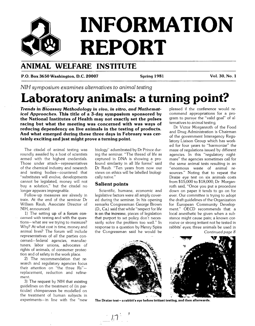 handle is hein.animal/awiqu0030 and id is 1 raw text is: 





INFORMATION




REPORT


ANIMAL WELFARE INSTITUTE

P.O. Box 3650 Washington, D.C. 20007                     Spring 1981                      Vol. 30, No. 1

NIH symposium examines alternatives to animal testing


Laboratory animals: a turning point?


Trends in Bioassay Methodology in vivo, in vitro, and Mathemat-
ical Approaches. This title of a 3-day symposium sponsored by
the National Institutes of Health may not exactly set the pulses
racing but what the meeting was concerned with was ways of
reducing dependency on live animals in the testing of products.
And what emerged during these three days in February was cer-
tainly exciting and just might prove a turning point.


  The citadel of animal testing was
roundly assailed by a host of scientists
armed with the highest credentials.
Those under attack- representatives
of the chemical industry and research
and testing bodies- countered that
-substitutes will evolve, developments
cannot be legislated, money will not
buy a solution, but the citadel no
longer appears impregnable.
  Follow-up measures are already in
train. At the end of the seminar Dr
William Raub, Associate Director of
NIH, announced:
  1) The setting up of a forum con-
cerned with testing and with the ques-
tions- what are we trying to measure?
Why? At what cost in time, money and
animal lives? The forum will include
representatives of all the parties con-
cerned-federal agencies, manufac-
turers, labor unions, advocates of
rights of animals, of consumer protec-
tion and of safety in the work place.
  2) The recommendation that re-
search and regulatory agencies focus
their attention on the three Rs-
replacement, reduction and refine-
ment.
  3) The request by NIH that existing
guidelines on the treatment of (in par-
ticular) chimpanzees be modelled on
the treatment of human subjects in
experiments-in line with the new


biology adumbrated by Dr Prince dur-
ing the seminar. The thread of life as
captured in DNA is showing a pro-
found similarity in all life forms said
Dr Raub. Ten years from now our
views on ethics will be labelled biologi-
cally naive.
Salient points
  Scientific, humane, economic and
legislative factors were all amply cover-
ed during the seminar. In his opening
remarks Congressman George Brown
(D., Ca.) said that while respect for life
is on the increase, pieces of legislation
that purport to set policy don't neces-
sarily solve the problem too well. In
response to a question by Henry Spira
the Congressman said he would be


pleased if the conference would re-
commend appropriations for a pro-
gram to pursue the valid goal of al-
ternatives to animal testing.
  Dr Victor Morganroth of the Food
and Drug Administration is Chairman
of the government Interagency Regu-
latory Liaison Group which has work-
ed for four years to harmonize the
maze of regulations issued by different
agencies. In this regulatory night-
mare the agencies sometimes call for
the same animal tests resulting in an
enormous waste of animal re-
sources. Noting that to repeat the
Draize eye test on six animals costs
from $15,000 to $18,000, Dr Morgan-
roth said, Once you put a procedure
down on paper it tends to go on for
ever. Our committee is trying to adopt
the draft guidelines of the Organization
for European Community Develop-
ment. OECD recommends that: a
local anesthetic be given when a sub-
stance might cause pain; a known cor-
rosive or strong irritant not be tested in
rabbits' eyes; three animals be used in
                 Continued page 8


The Draize test- a rabbit's eye before irritant testing, and then afterwards.


/I


