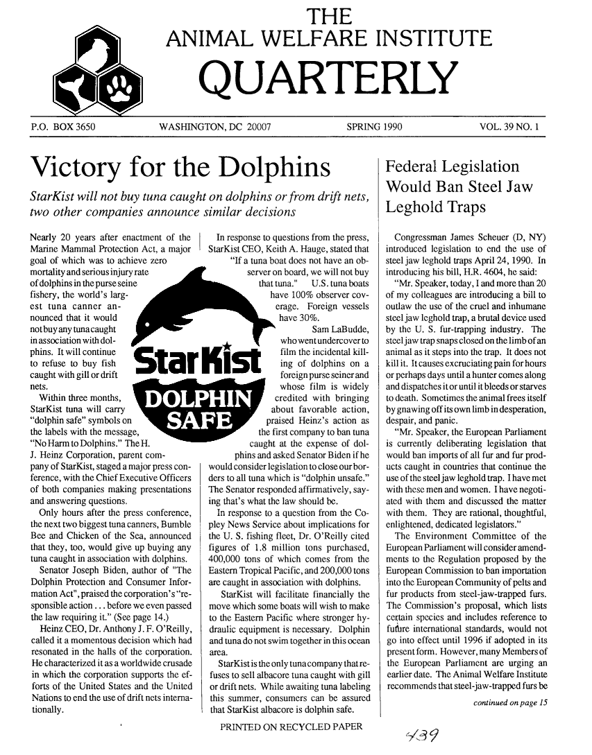 handle is hein.animal/awiqu0039 and id is 1 raw text is: 
                                THE

ANIMAL WELFARE INSTITUTE



       QUARTERLY


P.O. BOX 3650


WASHINGTON, DC 20007


SPRING 1990


VOL. 39 NO. 1


Victory for the Dolphins

StarKist will not buy tuna caught on dolphins or from drift nets,
two other companies announce similar decisions

Nearly 20 years after enactment of the  in response to questions from the press,
Marine Mammal Protection Act, a major   StarKist CEO, Keith A. Hauge, stated that
goal of which was to achieve zero            If a tuna boat does not have an ob-
mortality and serious injury rate                server on board, we will not buy
of dolphins in the purse seine                     that tuna. U.S. tuna boats
fishery, the world's larg-                            have 100% observer coy-
est tuna canner an-                                    erage. Foreign vessels
nounced that it would                                   have 30%.
notbuy any tuna caught                                         Sam LaBudde,
in association with dol-                                who went undercover to
phins. It will continue                                 film the incidental kill-
to refuse to buy fish                                   ing of dolphins on a
caught with gill or drift                               foreign purse seiner and
nets.                                                   whose film is widely
  Within three months,                                   bcredited with bnnging
StarKist tuna will carry                              about favorable action,
dolphin safe symbols on          Apraised Heinz's action as
the labels with the messagle,                      the first company to ban tuna
No Harm to Dolphins. The H.                    caught at the expense of dol-
J. Heinz Corporation, parent com-             phins and asked Senator Biden if he
pany of StarKist, staged a major press con-  would consider legislation to close ourbor-
ference, with the Chief Executive Officers  ders to all tuna which is dolphin unsafe.
of both companies making presentations  The Senator responded affirmatively, say-
and answering questions.                ing that's what the law should be.
  Only hours after the press conference,  In response to a question from the Co-
the next two biggest tuna canners, Bumble  pley News Service about implications for
Bee and Chicken of the Sea, announced   the U. S. fishing fleet, Dr. O'Reilly cited
that they, too, would give up buying any figures of 1.8 million tons purchased,
tuna caught in association with dolphins.  400,000 tons of which comes from the
  Senator Joseph Biden, author of The  Eastemn Tropical Pacific, and 200,000 tons
Dolphin Protection and Consumer Infor-  are caught in association with dolphins.
mation Act,praised the corporation's re- StarKist will facilitate financially the
sponsible action ... before we even passed  move which some boats will wish to make
the law requiring it. (See page 14.)   to the Eastern Pacific where stronger hy-
  Heinz CEO, Dr. Anthony J. F. O'Reilly, draulic equipment is necessary. Dolphin
called it a momentous decision which had and tuna do not swim together in this ocean
resonated in the halls of the corporation.  area.
He characterized it as a worldwide crusade StarKist is the only tuna company thatre-
in which the corporation supports the ef-  fuses to sell albacore tuna caught with gill
forts of the United States and the United  or drift nets. While awaiting tuna labeling


Nations to end uie use of drift nets interna-
tionally.


mis summer, consumers can be assureu
that StarKist albacore is dolphin safe.
  PRINTED ON RECYCLED PAPER


Federal Legislation

Would Ban Steel Jaw

Leghold Traps

  Congressman James Scheuer (D, NY)
introduced legislation to end the use of
steel jaw leghold traps April 24, 1990. In
introducing his bill, H.R. 4604, he said:
  Mr. Speaker, today, I and more than 20
of my colleagues are introducing a bill to
outlaw the use of the cruel and inhumane
steel jaw leghold trap, a brutal device used
by the U. S. fur-trapping industry. The
steel jaw trap snaps closed on the limb of an
animal as it steps into the trap. It does not
kill it. It causes excruciating pain for hours
or perhaps days until a hunter comes along
and dispatches it or until it bleeds or starves
to death. Sometimes the animal frees itself
by gnawing off its own limb in desperation,
despair, and panic.
  Mr. Speaker, the European Parliament
is currently deliberating legislation that
would ban imports of all fur and fur prod-
ucts caught in countries that continue the
use of the steel jaw leghold trap. I have met
with these men and women. I have negoti-
ated with them and discussed the matter
with them. They are rational, thoughtful,
enlightened, dedicated legislators.
  The Environment Committee of the
European Parliament will consider amend-
ments to the Regulation proposed by the
European Commission to ban importation
into the European Community of pelts and
fur products from steel-jaw-trapped furs.
The Commission's proposal, which lists
certain species and includes reference to
futbre international standards, would not
go into effect until 1996 if adopted in its
present form. However, many Members of
the European Parliament are urging an
earlier date. The Animal Welfare Institute
recommends that steel-jaw-trapped furs be
                    continued on page 15


