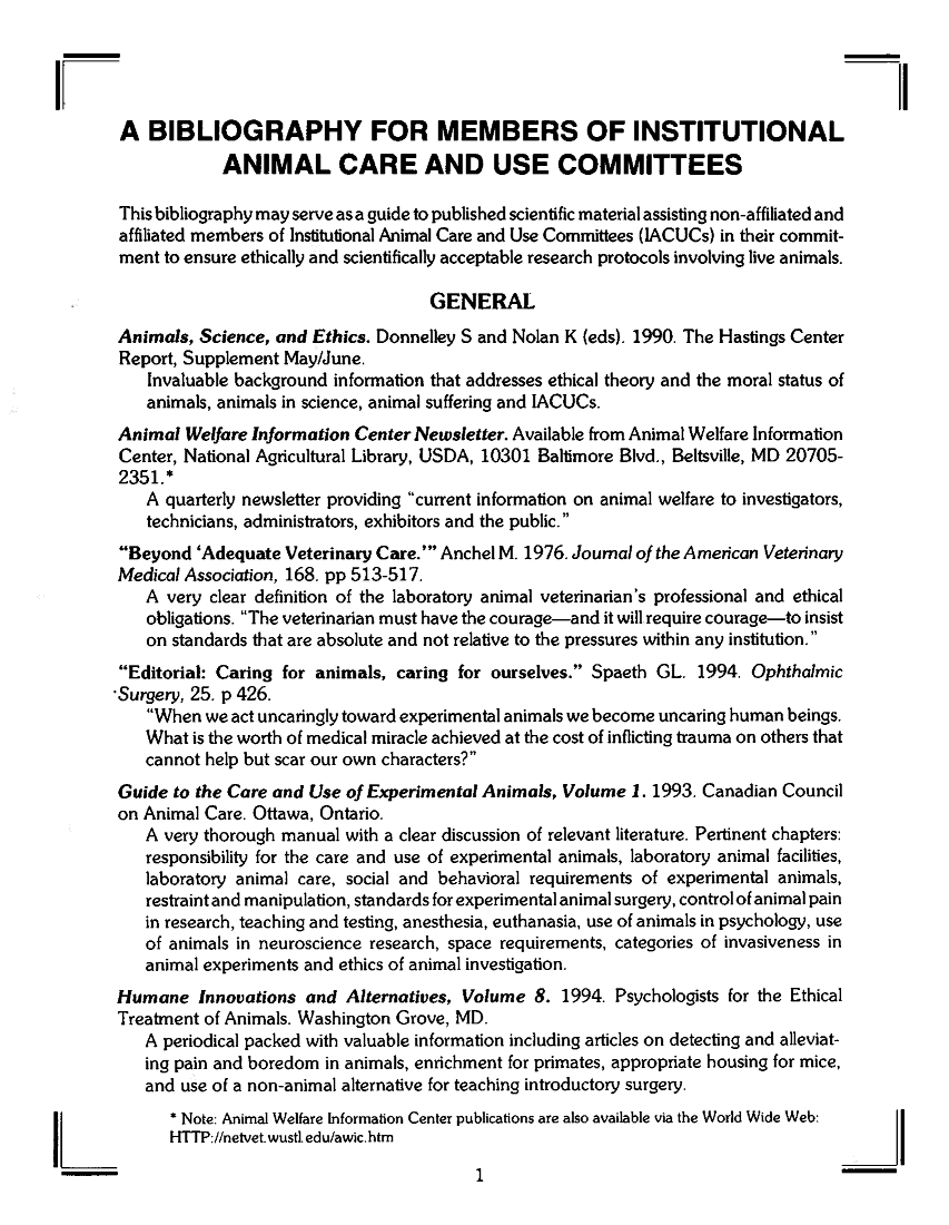 handle is hein.animal/bibacu0001 and id is 1 raw text is: 



IF
       A BIBLIOGRAPHY FOR MEMBERS OF INSTITUTIONAL
                   ANIMAL CARE AND USE COMMITTEES

       This bibliography may serve as a guide to published scientific material assisting non-affiliated and
       affiliated members of Institutional Animal Care and Use Committees (IACUCs) in their commit-
       ment to ensure ethically and scientifically acceptable research protocols involving live animals.

                                           GENERAL
       Animals, Science, and Ethics. Donnelley S and Nolan K (eds). 1990. The Hastings Center
       Report, Supplement May/June.
           Invaluable background information that addresses ethical theory and the moral status of
           animals, animals in science, animal suffering and IACUCs.
       Animal Welfare Information Center Newsletter. Available from Animal Welfare Information
       Center, National Agricultural Library, USDA, 10301 Baltimore Blvd., Beltsville, MD 20705-
       2351.*
          A quarterly newsletter providing current information on animal welfare to investigators,
          technicians, administrators, exhibitors and the public.
       Beyond 'Adequate Veterinary Care.' Anchel M. 1976. Joumal of the American Veterinary
       Medical Association, 168. pp 513-517.
          A very clear definition of the laboratory animal veterinarian's professional and ethical
          obligations. The veterinarian must have the courage-and it will require courage-to insist
          on standards that are absolute and not relative to the pressures within any institution.
       Editorial: Caring for animals, caring for ourselves. Spaeth GL. 1994. Ophthalmic
       -Surgery, 25. p 426.
           When we act uncaringly toward experimental animals we become uncaring human beings.
           What is the worth of medical miracle achieved at the cost of inflicting trauma on others that
           cannot help but scar our own characters?
       Guide to the Care and Use of Experimental Animals, Volume 1. 1993. Canadian Council
       on Animal Care. Ottawa, Ontario.
          A very thorough manual with a clear discussion of relevant literature. Pertinent chapters:
          responsibility for the care and use of experimental animals, laboratory animal facilities,
          laboratory animal care, social and behavioral requirements of experimental animals,
          restraint and manipulation, standards for experimental animal surgery, controlof animal pain
          in research, teaching and testing, anesthesia, euthanasia, use of animals in psychology, use
          of animals in neuroscience research, space requirements, categories of invasiveness in
          animal experiments and ethics of animal investigation.
       Humane Innovations and Alternatives, Volume 8. 1994. Psychologists for the Ethical
       Treatment of Animals. Washington Grove, MD.
          A periodical packed with valuable information including articles on detecting and alleviat-
          ing pain and boredom in animals, enrichment for primates, appropriate housing for mice,
          and use of a non-animal alternative for teaching introductory surgery.
             * Note: Animal Welfare Information Center publications are also available via the World Wide Web:
             HTTP://netvet.wustl.edu/awic.htm

I-                                              1-


