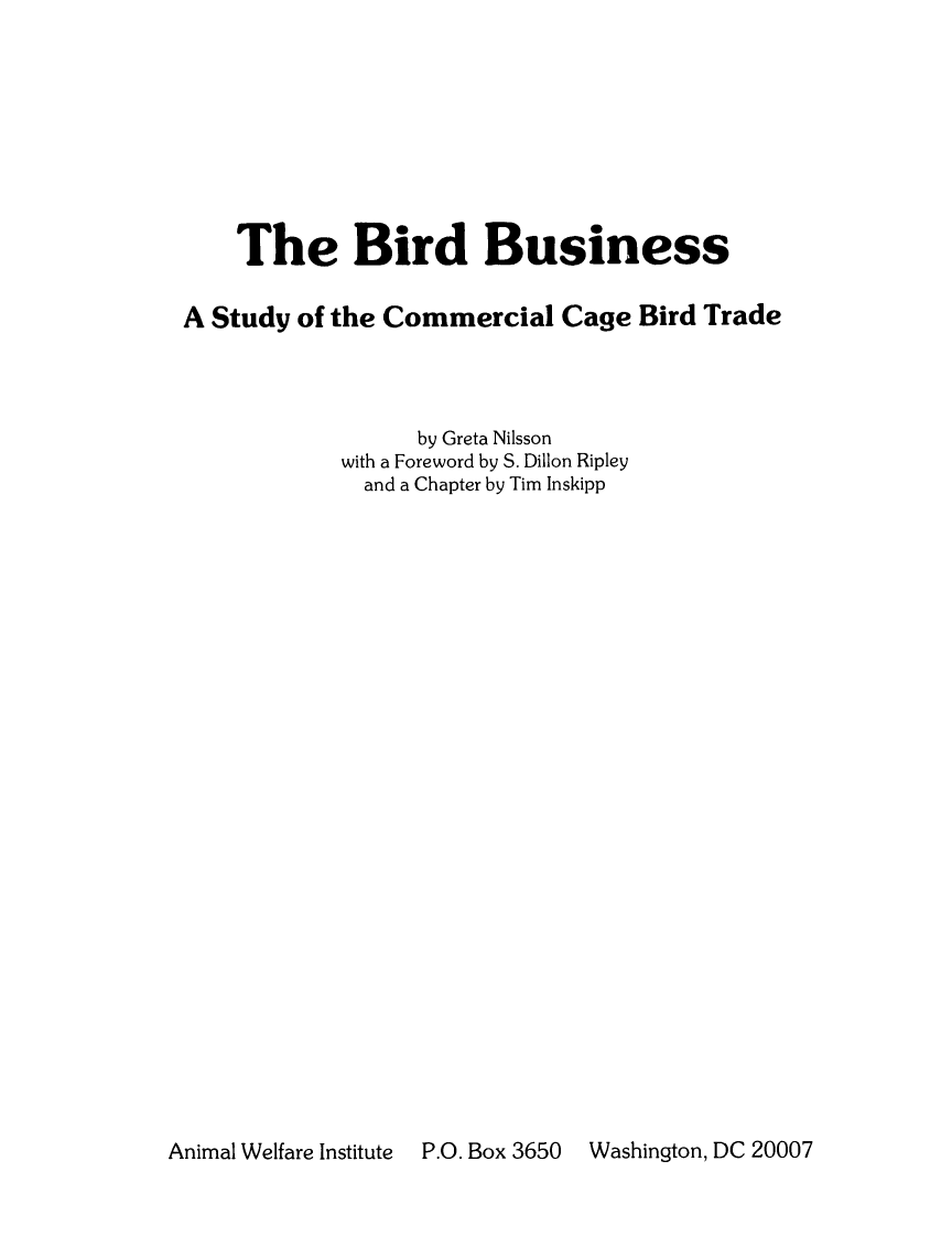 handle is hein.animal/brdbus0001 and id is 1 raw text is: The Bird Business
A Study of the Commercial Cage Bird Trade
by Greta Nilsson
with a Foreword by S. Dillon Ripley
and a Chapter by Tim Inskipp

Animal Welfare Institute  P.O. Box 3650

Washington, DC 20007


