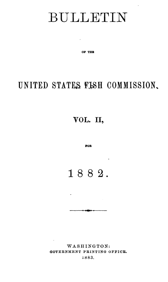 handle is hein.animal/bulfishc0002 and id is 1 raw text is: BULLETIN
OF T H
UNITED STATE'S FYhSH COMMISSION%.

VOL. II
1OR
1882.

WASHINGTON:
GOVERNMENT PRINTING OFFICE.
1883.


