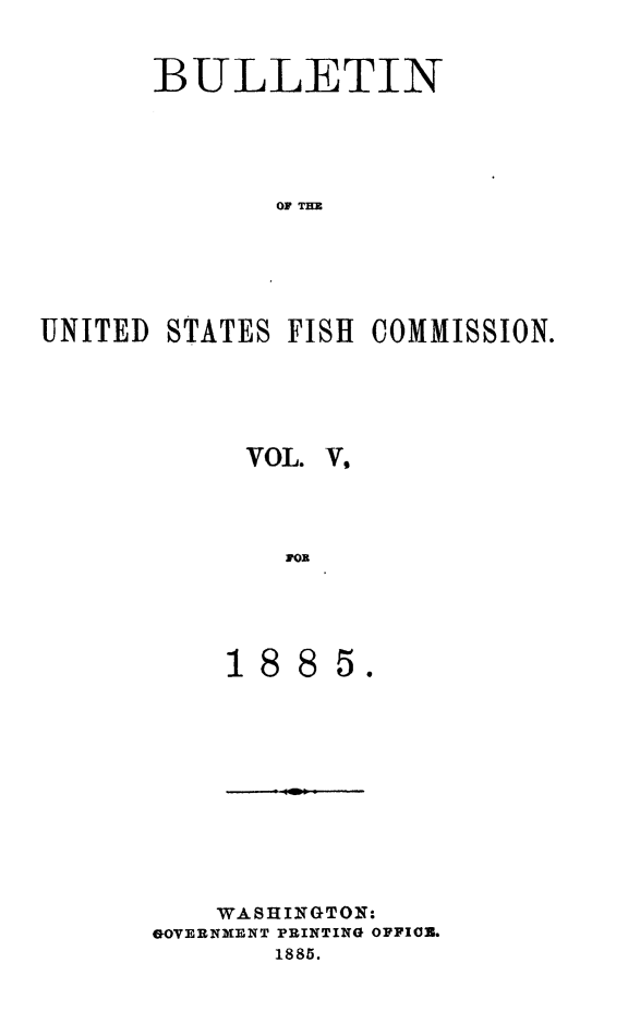 handle is hein.animal/bulfishc0005 and id is 1 raw text is: BULLETIN
UNITED STATES FISH COMMISSION.

VOL. V,
ao

5.

WASHINGTON:
GOVERNMENT PRINTING OFFION.
1885.


