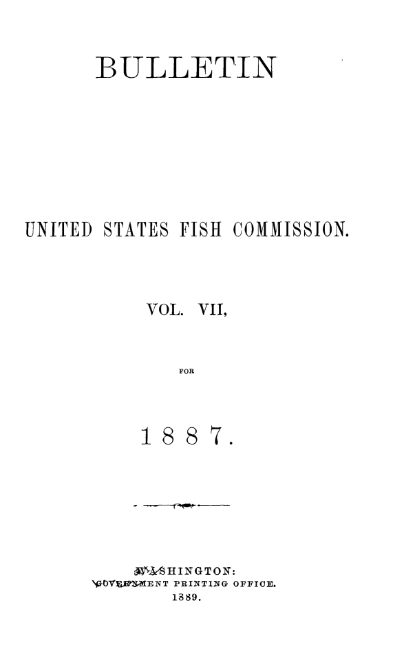 handle is hein.animal/bulfishc0007 and id is 1 raw text is: BULLETIN
UNITED STATES FISH COMMISSION.
VOL. VII,
FOR

0e  PSHINGTONO
Vf1OVJ'IT-ENT PRINTING OFFICE.
1889.



