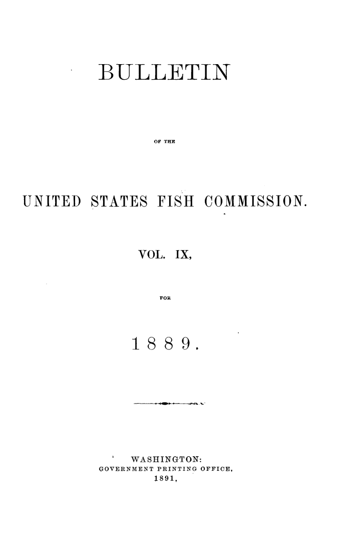handle is hein.animal/bulfishc0009 and id is 1 raw text is: BULLETIN
OF THE
UNITED STATES FISH COMMISSION.

VOL. IX,
FOR
1889.

WASHINGTON:
GOVERNMENT PRINTING OFFICE,
1891,


