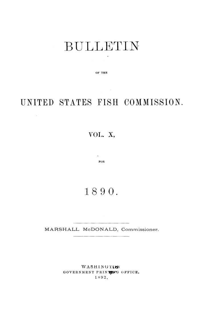 handle is hein.animal/bulfishc0010 and id is 1 raw text is: BULLETIN
OF THE
UNITED STATES FISH COMMISSION.

VOL. X,
FOR
1890.

MARSHALL McDONALD, Commissioner.
WA S HI -N U ULN
GOVERNMENT PRINIYI-G OFFICE,
1892,


