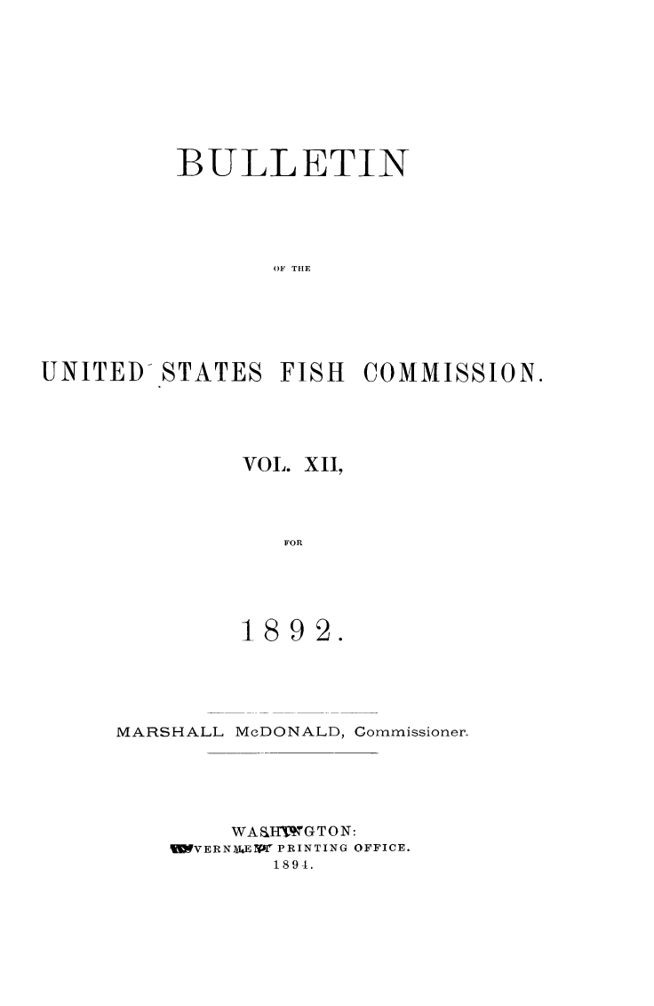 handle is hein.animal/bulfishc0012 and id is 1 raw text is: BULLETIN
OF THE
UNITED- STATES FISH COMMISSION.

VOL. XII,
FOR
1892.

MARSHALL McDONALD, Commissioner.
WA&IIWGTON:
%VERNMUEPf PRINTING OFFICE.
1894.


