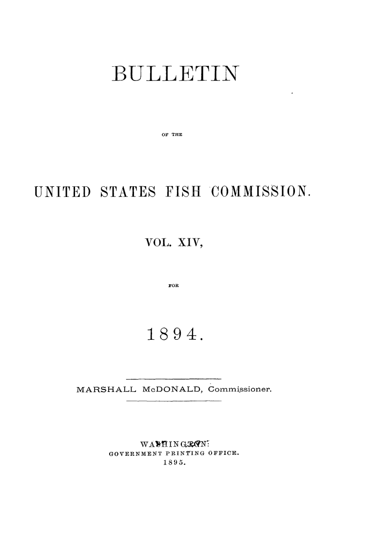 handle is hein.animal/bulfishc0014 and id is 1 raw text is: BULLETIN
OF THE
UNITED STATES FISH COMMISSION.

VOL. XIV,
FOR
1894.

MARSHALL McDONALD, Commissioner.
WAV I'I NGN
GOVERNMENT PRINTING OFFICE.
1895.


