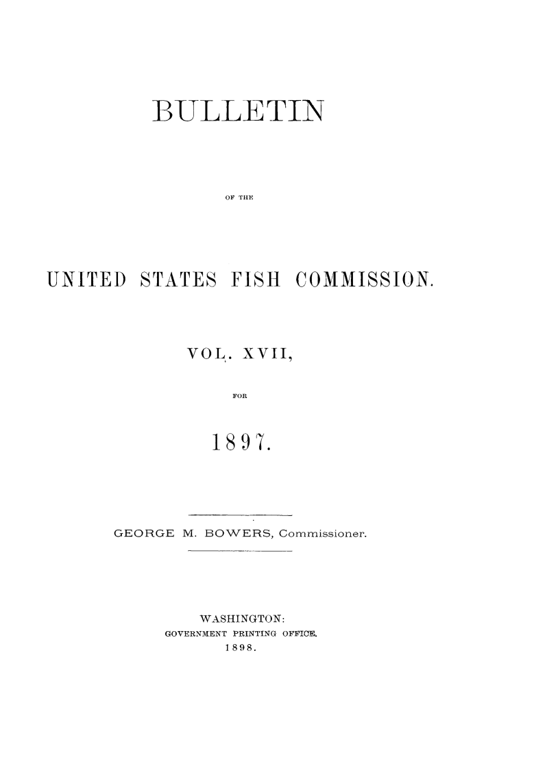 handle is hein.animal/bulfishc0017 and id is 1 raw text is: 1BULLETIN
OF TIIE
UNITED STATES FISH COMMISSION.

VOL. XVII,
FOR
1897.

GEORGE M. BOWERS, Commissioner.
WASHINGTON:
GOVERNMENT PRINTING OFFICE.
1898.


