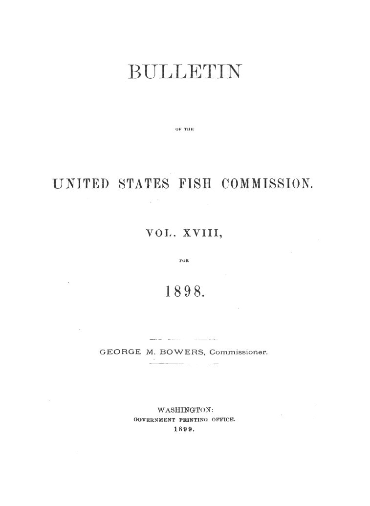 handle is hein.animal/bulfishc0018 and id is 1 raw text is: BULLETIN
UNITED STATES FISH COMMISSION.

VOL. XVIII,
FOR
1898.

GEORGE M. BOWERS, Commissioner,
WASHINGTON:
(KOVERNMENT PRINTINQ OFFICE.
1899.


