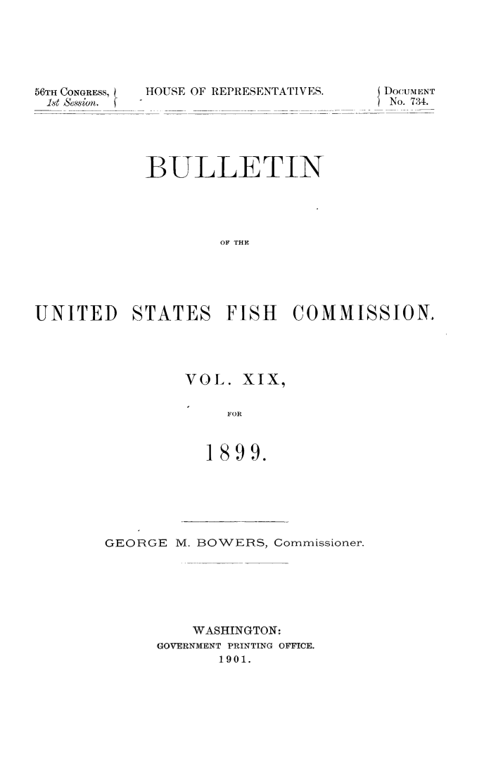 handle is hein.animal/bulfishc0019 and id is 1 raw text is: 56TH CONGRESS,
Ist essin.f

HOUSE OF REPRESENTATIVES.

DocuiENT
No. 734.

BULLETIN
OF THE
UNITED STATES FISH COMMISSION,

VOL. XIX,
FOR
1899.

GEORGE M. BOWERS, Commissioner.
WASHINGTON:
GOVERNMENT PRINTING OFFICE.
1901.



