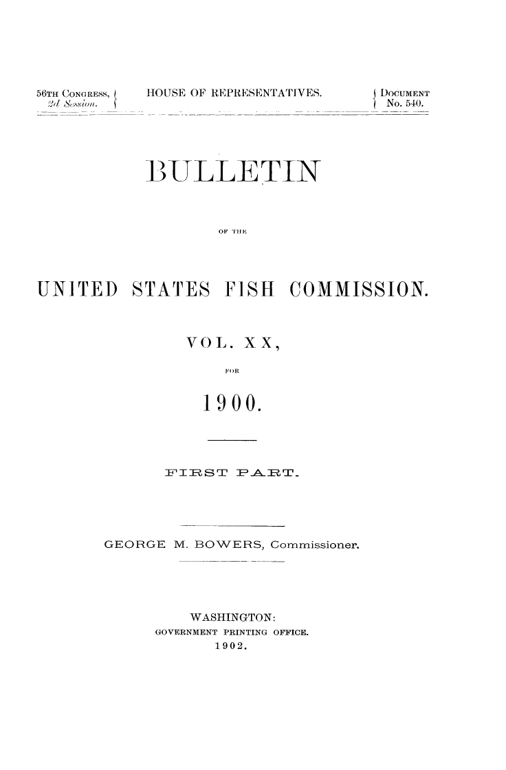 handle is hein.animal/bulfishc0020 and id is 1 raw text is: 56TH CONG RESS,

HOUSE OF REPRESENTATIVES.

BULLETIN
OF THE
UNITED STATES FISH COMMISSION.

VOL. XX
FOR
1900.

FITRSTP      -A-ERT_'.
GEORGE M. BOWERS, Commissioner.
WASHINGTON:
GOVERNMENT PRINTING OFFICE.
1902.

DOCUMENT
No. 540.


