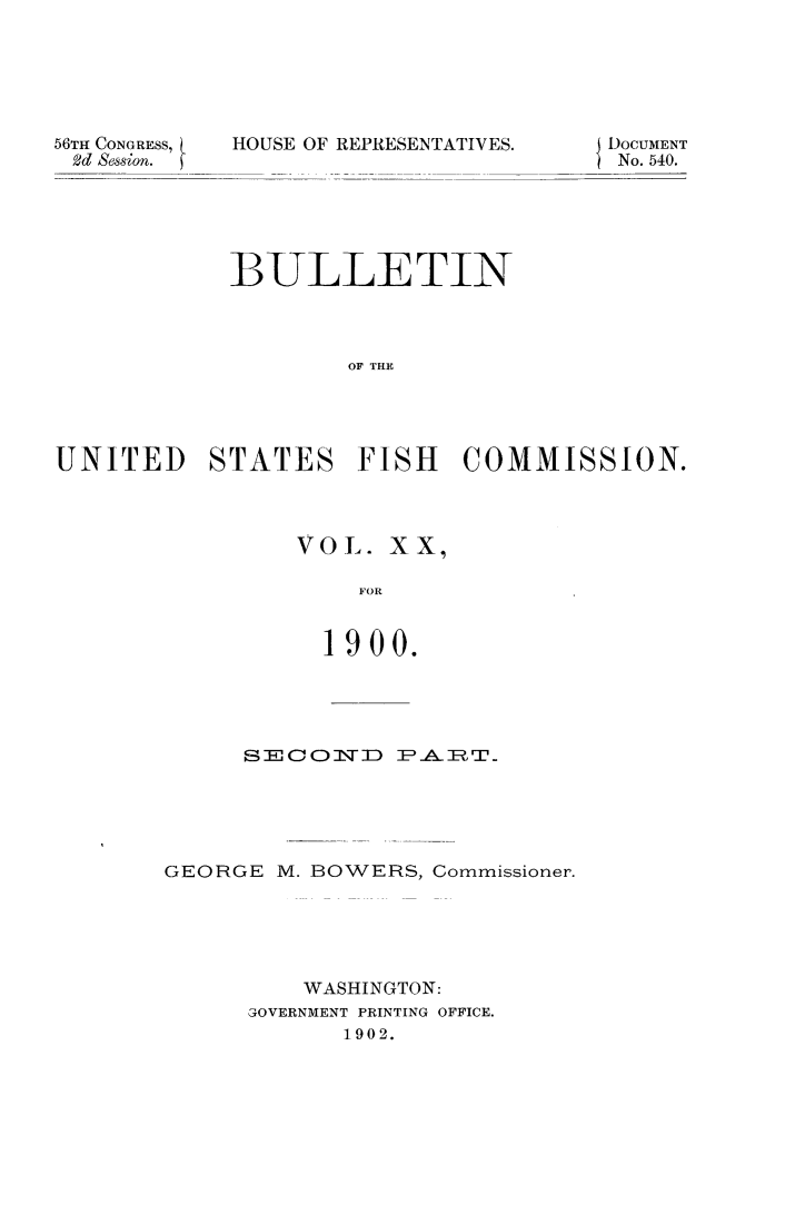 handle is hein.animal/bulfishc0021 and id is 1 raw text is: 56TII CONGRESS,
2d Session.

HOUSE OF REPRESENTATIVES.

BULLETIN
OF THE
UNITED STATES FISH COMMISSION.

VOL. XX,
FOR
1900.

S2=0    1CN]D P-AIT
GEORGE M. BOWERS, Commissioner.
WASHINGTON:
GOVERNMENT PRINTING OFFICE.
1902.

DOCUMENT
No. 540.


