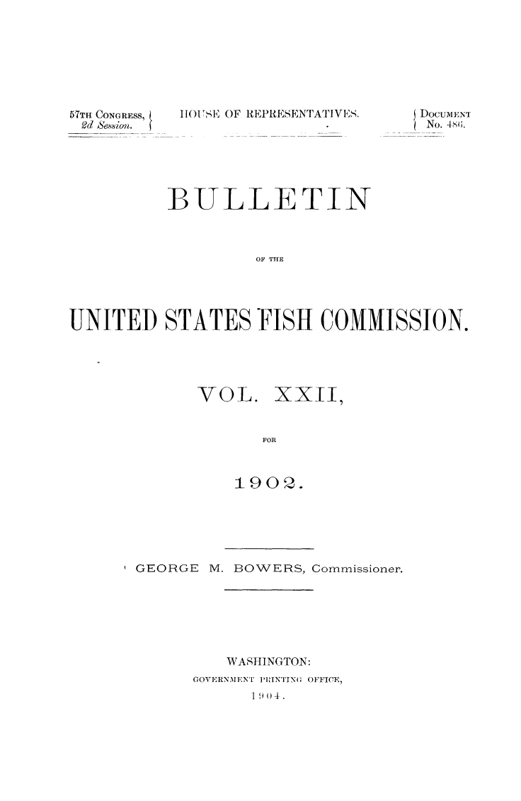 handle is hein.animal/bulfishc0023 and id is 1 raw text is: 51TH CONGRESS,
Od Se,%vi on.

1101 S, OF REPRESENTA1 IVS.

BULLETIN
OF THE
UNITED STATES FISH COMMISSION.

VOL. XXII
FOR
1902.

GEORGE      M. BOWERS, Commissioner.
WASHINGTON:
GOVERNMENT ]'RINTYN( OFFICE,
1 9 ) 4.

DocuMENT
No. 4s(;.


