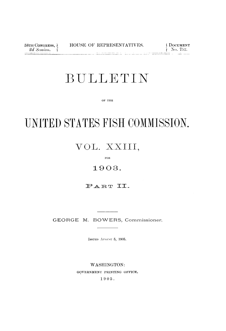 handle is hein.animal/bulfishc0025 and id is 1 raw text is: 58TH CONGRESS,
2d &in

HOUSE OF RE PRESENTATIVES.

BULLETIN
OF THE
UNITED STATES FISH COMMISSION.

VOL. XXIII
FOR
1903.
IEA &  TT II_
GEORGE M. BOWERS, Commissioner.
ISSUED) At'ousT 5, 1905.
WASHINGTON:
GOVERNMENT PRINTING OFFICE.
1905.

DOCUMENT
No. 752.


