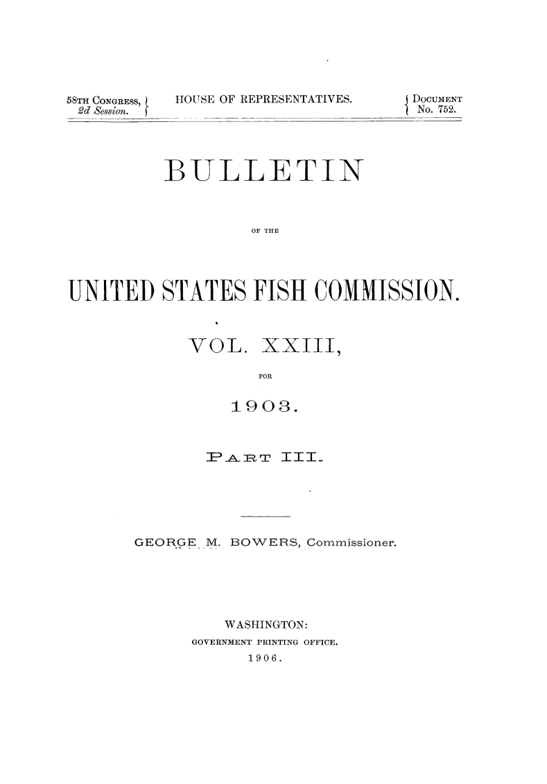 handle is hein.animal/bulfishc0026 and id is 1 raw text is: 58TH CONGRESS,
2d Session.

HOUSE OF REPRESENTATIVE

S.        {DOCUMENT
No. 752.

BULLETIN
OF THE
UNITED STATES FISH COMMISSION.

VOL. XXIII,
FOR
1903.

PiA]RT ITT-
GEORGE M. BOWERS, Commissioner.
WASHINGTON:
GOVERNMENT PRINTING OFFICE.
1906.


