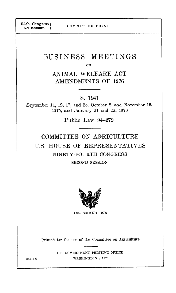 handle is hein.animal/busmet0001 and id is 1 raw text is: 94th Congress I  COMMITTEE PRINT
2d Session  f
BUSINESS        MEETINGS
ON
ANIMAL WELFARE ACT
AMENDMENTS OF 1976
S. 1941
September 11, 12, 17, and 25, October 8, and November 12,
1975, and January 21 and 22, 1976
Public Law 94-279
COMMITTEE ON AGRICULTURE
U.S. HOUSE OF REPRESENTATIVES
NINETY-FOURTH CONGRESS
SECOND SESSION

DECEMBER 1976

79-917 0

Printed for the use of the Committee on Agriculture
U.S. GOVERNMENT PRINTING OFFICE
WASHINGTON : 1976


