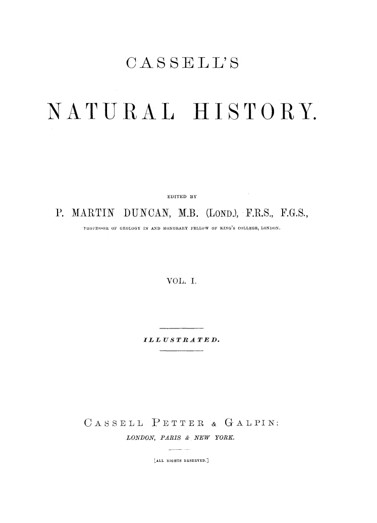 handle is hein.animal/casnathis0001 and id is 1 raw text is: ï»¿CAS SELL'S

NATURAL

HISTORY.

EDITED BY
P. MARTIN DUNCAN, M.B. (LOND.), F.R.S., F.G.S.,
PROFESOLL OF GEOLOGY IN AND HONORARY FELLOW OF KING'S COLLEGE, LONDON.
VOL. 1.
ILL USTRATED.

CASSELL       PETTER & GALPIN:
LONDON, PARIS & NEW YORK.

LALL RIGHTS RESERVED.]


