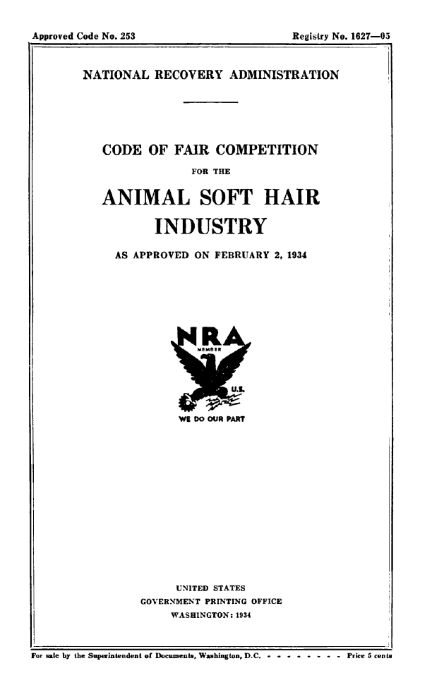 handle is hein.animal/cdfrcomp0001 and id is 1 raw text is: 


Approved Code No. 253                    Registry No. 1627-05


NATIONAL   RECOVERY ADMINISTRATION






   CODE   OF  FAIR   COMPETITION

                 FOR THE


   ANIMAL SOFT HAIR

           INDUSTRY

     AS APPROVED ON  FEBRUARY 2, 1934


WE DO OUR PART


     UNITED STATES
GOVERNMENT PRINTING OFFICE
     WASHINGTON: 1934


                                                       .-I
For sale by the Superintendent of Documents, Washington, D.C. -----------Price 5 cents


Approved Code No. 253


Registry No. 1627-05


