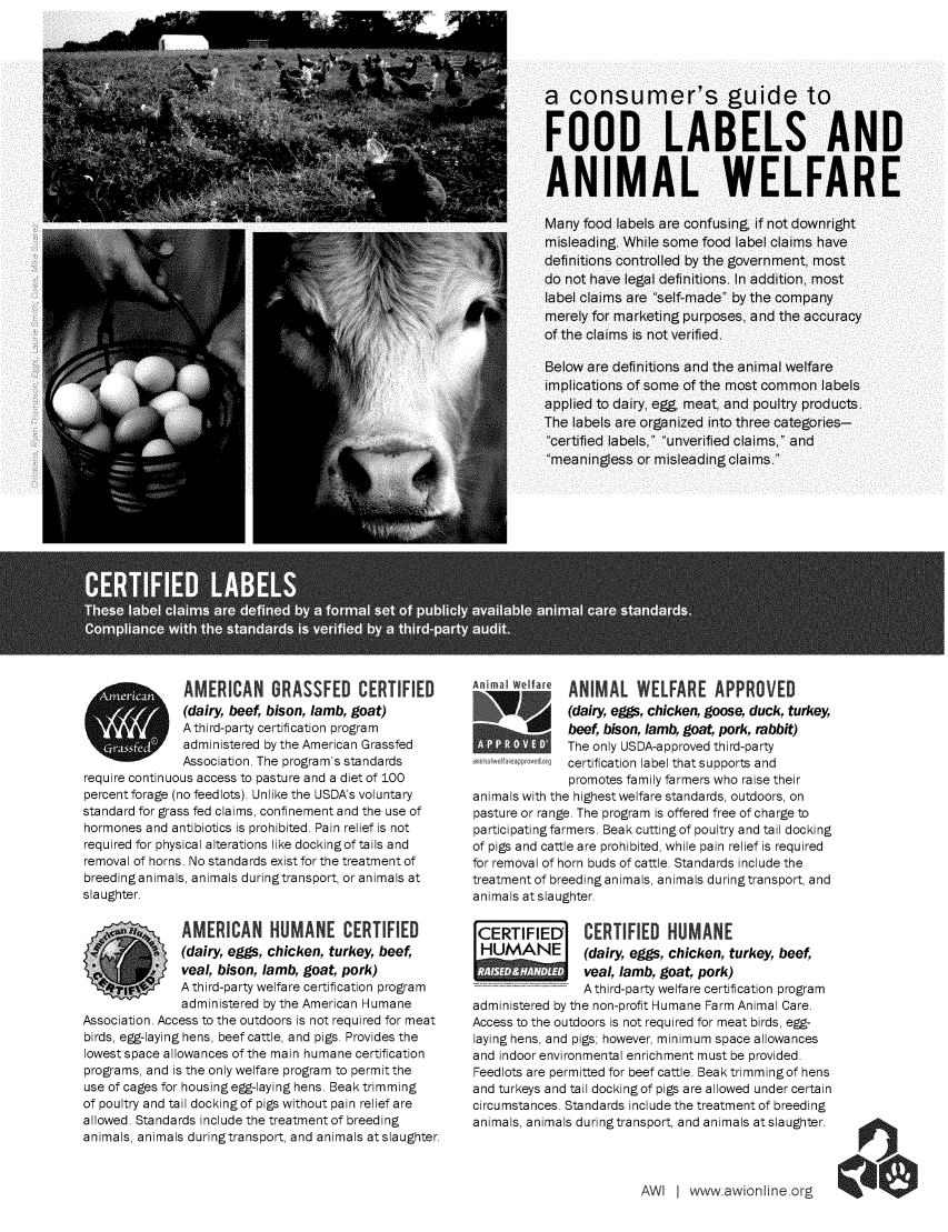 handle is hein.animal/cgfol0001 and id is 1 raw text is: AMERICAN GRASSFED CERTIFIED             AI WpIfa a  ANIMAL WELFARE APPROVED
(dairy, beef, bison, lamb, goat)                     (dairy eggs, chicken, goose, duck, turkey,
A third-party certification program             1    beef, bison, lamb, goat, pork, rabbit)
administered by the American Grassfed                The only USDA-approved third-party
Association. The program's standards           f9 certification label thatsupports and
require continuous access to pasture and a diet of 100             promotes family farmers who raise their
percent forage (no feedlots). Unlike the USDA's voluntary  animals with the highest welfare standards, outdoors, on
standard for grass fed claims, confinement and the use of  pasture or range. The program is offered free of charge to
hormones and antibiotics is prohibited. Pain relief is not  participating farmers. Beak cutting of poultry and tail docking
required for physical alterations like dockingof tails and  of pigs and cattle are prohibited, while pain relief is required
removal of horns. No standards exist for the treatment of  for removal of horn buds of cattle. Standards include the
breedinganimals, animals duringtransport, or animals at  treatment of breeding animals, animals duringtransport, and
slaughter.                                            animals at slaughter.
AMERICAN HUMANE CERTIFIED                            CERTIFIED      CERTIFIED HUMANE
(dairy, eggs, chicken, turkey, beef,     HUMANE         (dairy, eggs, chicken, turkey, beef,
veal, bison, lamb, goat, pork)                          veal, lamb, goat, pork)
A third-party welfare certification program             Athird-party welfare certification program
administered by the American Humane     administered by the non-profit Humane Farm Animal Care.
Association. Access to the outdoors is not required for meat  Access to the outdoors is not required for meat birds, egg-
birds, egg-laying hens, beef cattle, and pigs. Provides the  laying hens, and pigs; however, minimum space allowances
lowest space allowances of the main humane certification  and indoor environmental enrichment must be provided.
programs, and is the only welfare program to permit the  Feedlots are permitted for beef cattle. Beak trimmingof hens
use of cages for housing egg-laying hens. Beak trimming  and turkeys and tail docking of pigs are allowed under certain
of poultry and tail docking of pigs without pain relief are  circumstances. Standards include the treatment of breeding
allowed. Standards include the treatment of breeding  animals, animals during transport, and animals at slaughter.
animals, animals during transport, and animals at slaughter.

AWl I www awionline org


