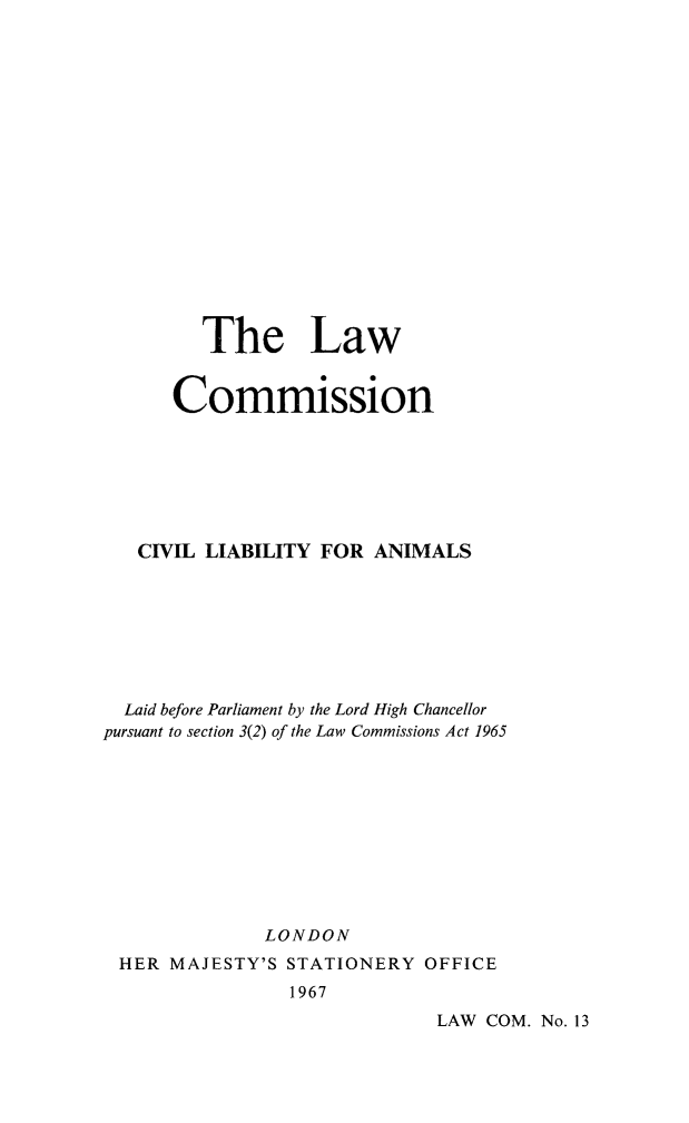 handle is hein.animal/civlbanm0001 and id is 1 raw text is: 

















         The Law


      Commission







   CIVIL LIABILITY FOR  ANIMALS








   Laid before Parliament by the Lord High Chancellor
pursuant to section 3(2) of the Law Commissions Act 1965










              LONDON
 HER  MAJESTY'S STATIONERY  OFFICE
                1967
                             LAW  COM. No. 13


