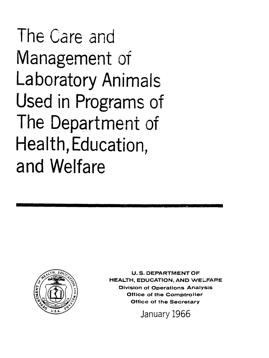 handle is hein.animal/cmlabani0001 and id is 1 raw text is: 
The Care and
Management of
Laboratory Animals
Used in Programs of
The Department of
Health, Education,
and Welfare




       EU. S. DEPARTMENT OF
               HEALTH, EDUCATION, AND WELFARE
   z             Division of Operations Analysis
                  Office of the Comptroller
                  Office of the Secretary
                    January 1966


