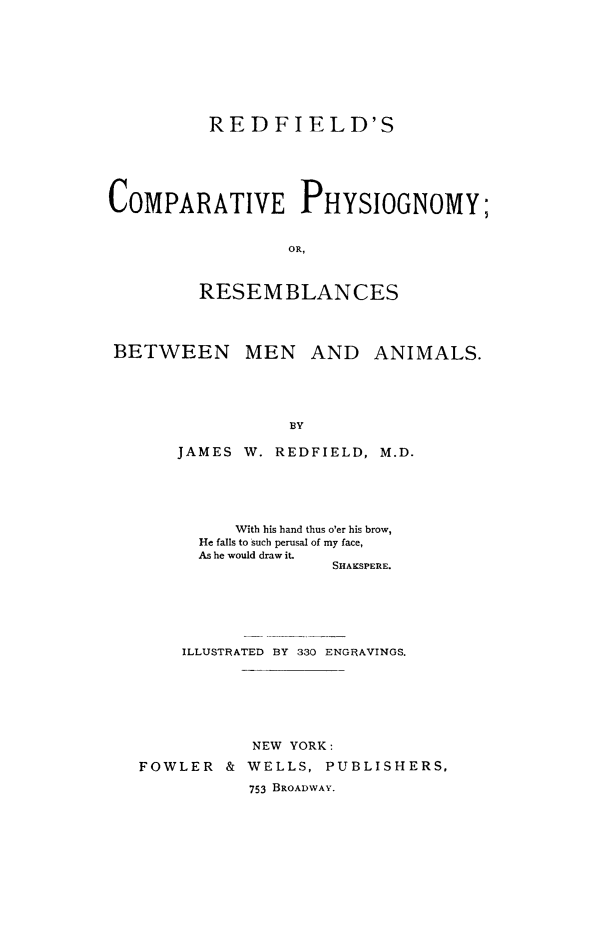 handle is hein.animal/compphys0001 and id is 1 raw text is: ï»¿RED FIELD'S
COMPARATIVE PHYSIOGNOMY;
OR,
RESEMBLANCES
BETWEEN MEN AND ANIMALS.
BY
JAMES W. REDFIELD, M.D.

With his hand thus o'er his brow,
He falls to such perusal of my face,
As he would draw it.
SHAKSPERE.
ILLUSTRATED BY 330 ENGRAVINGS.
NEW YORK:
FOWLER & WELLS, PUBLISHERS,
753 BROADWAY.


