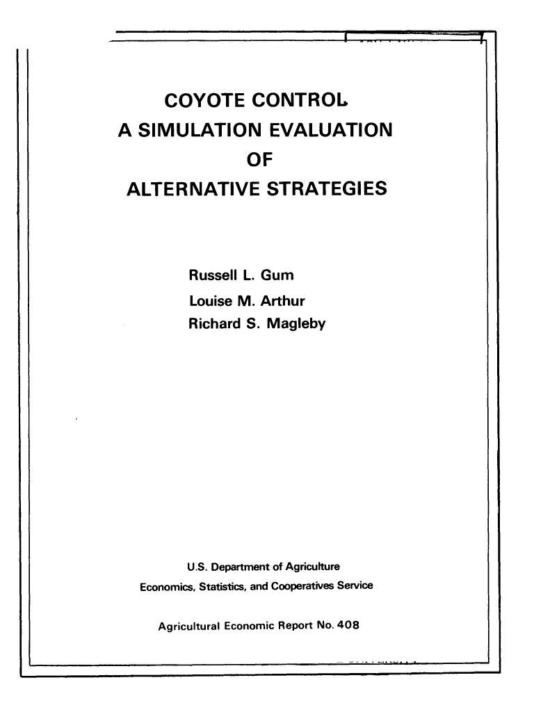 handle is hein.animal/coycnsml0001 and id is 1 raw text is: 





      COYOTE CONTROL

A  SIMULATION EVALUATION

                OF

 ALTERNATIVE STRATEGIES





         Russell L. Gum

         Louise M. Arthur
         Richard S. Magleby
















         U.S. Department of Agriculture
   Economics, Statistics, and Cooperatives Service


Agricultural Economic Report No. 408


-I


I


I.


I


