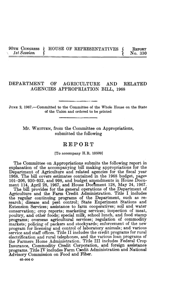 handle is hein.animal/dagrea0001 and id is 1 raw text is: 








90TH CONGRESS     HOUSE OF REPRESENTATIVES f            REPORT
  i 1t Session                                     I   No. 330





DEPARTMENT OF AGRICULTURE AND                       RELATED
          AGENCIES APPROPRIATION BILL, 1968


JUNE 2, 1967.-Committed to the Committee of the Whole House on the State
                of the Union and ordered to be printed


      Mr. WHITTEN, from the Committee on Appropriations,
                     submitted the following

                         REPORT
                     [To accompany H.R. 10509]

  The Committee on Appropriations submits the following report in
explanation of the accompanying bill making appropriations for the
Department of Agriculture and related agencies for the fiscal year
1968. The bill covers estimates contained in the 1968 budget, page.s
101-206, 930-932, and 998, and budget amendments in House Docu-
ment 114, April 28, 1967, and House Docment 128, May 24, 1967.
  The bill provides for the general operations of the Department of
Agriculture and the Farm Credit Administration. Title I includes
the regular continuing programs of the Department, such as re-
search; disease and pest control; State Experiment Stations and
Extension Services; assistance to farm cooperatives; soil and water
conservation; crop reports; marketing services; inspection of meat,
poultry, and other foods; special milk, school lunch, and food stamp
programs; overseas agricultural services; regulation of commodity
markets; policing of packers and stockyards; enforcement of the new
program for licensing and control of laboratory animals; and various
service and staff offices. Title II includes the credit programs for rural
electrification and rural telephones, and the various loan programs of
the Farmers Home Administration. Title III includes Federal Crop
Insurance, Commodity Credit Corporation, and foreign assistance
programs. Title IV includes Farm Cedit Administration and National
Advisory Commission on Food and Fiber.
     65-006 0


