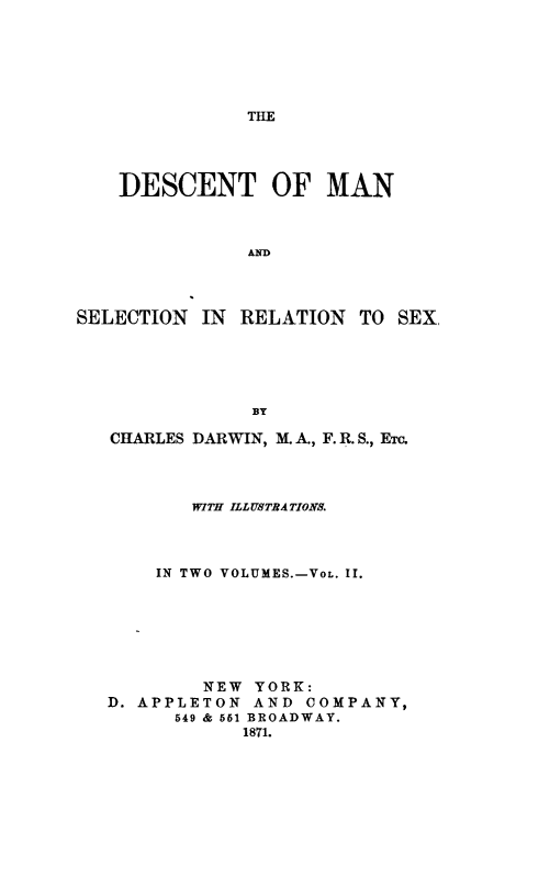 handle is hein.animal/descm0002 and id is 1 raw text is: 





THE


    DESCENT OF MAN


               AND



SELECTION IN RELATION TO SEX,





               BY

   CHARLES DARWIN, M.A., F. R. S., ETC.



          WITH ILLUSTRATIONS.



       IN TWO VOLUMES.-VoL. II.






           NEW YORK:
   D. APPLETON AND COMPANY,
         549 & 551 BROADWAY.
               1871.


