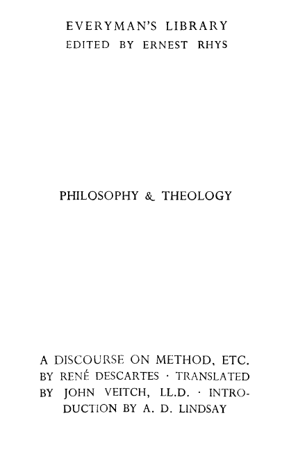 handle is hein.animal/dismnd0001 and id is 1 raw text is: EVERYMAN'S LIBRARY
EDITED BY ERNEST RHYS
PHILOSOPHY & THEOLOGY
A DISCOURSE ON METHOD, ETC.
BY RENIt DESCARTES TRANSLATED
BY JOHN VEITCH, LL.D. INTRO-
DUCTION BY A. D. LINDSAY


