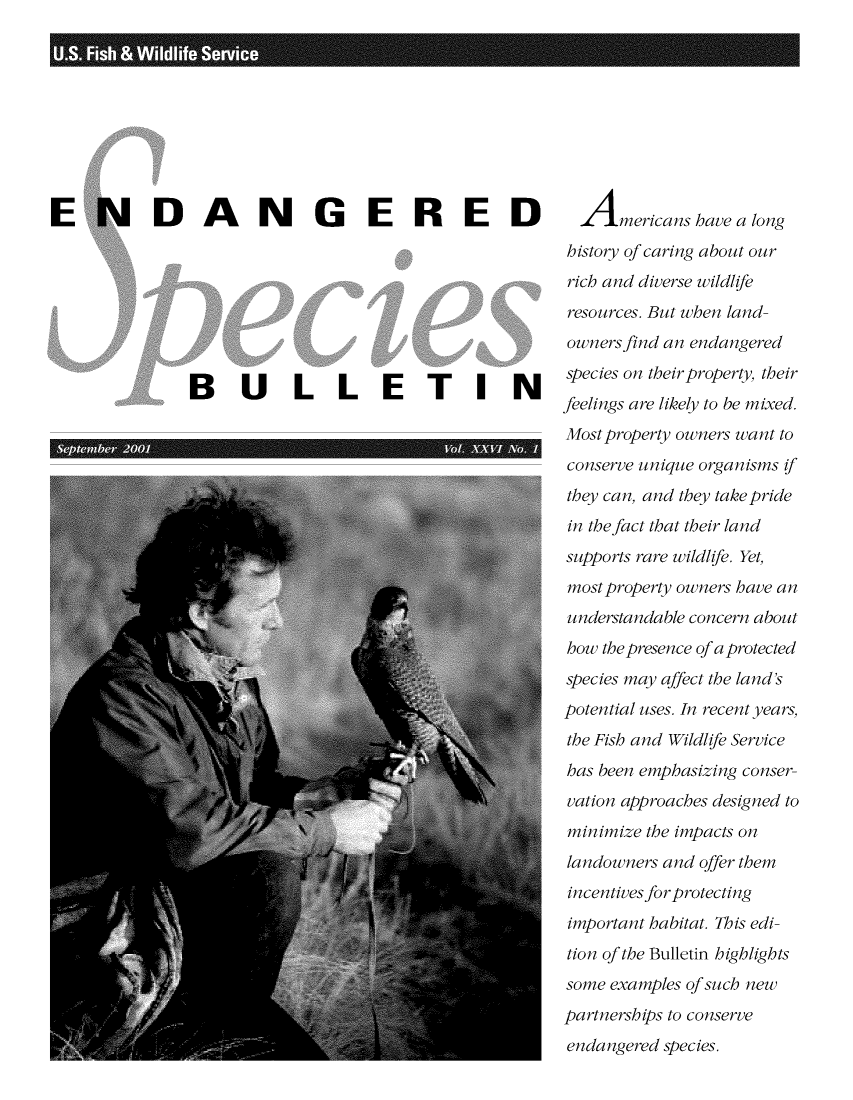 handle is hein.animal/endanspb0026 and id is 1 raw text is: 









ENDANGERED








               BULLETIN
             'I-              1'            II


  Americans   have a long
history of caring about our
rich and diverse wildlife
resources. But when land-
owners find an endangered
species on their property, their
feelings are likely to be mixed.
Most property owners want to
conserve unique organisms if
they can, and they take pride
in the fact that their land
supports rare wildlife. Yet,
most property owners have an
understandable concern about
how the presence of a protected
species may affect the land's
potential uses. In recent years,
the Fish and Wildlife Service
has been emphasizing conser-
vation approaches designed to
minimize the impacts on
landowners and offer them
incentives for protecting
important habitat. This edi-
tion of the Bulletin highlights
some examples of such new
partnerships to conserve
endangered species.


