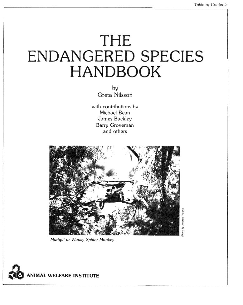handle is hein.animal/endgsphk0001 and id is 1 raw text is: Thbhe of Conterts


                   THE

ENDANGERED SPECIES

           HANDBOOK

                      by
                  Greta Nilsson

                  with contributions by
                  Michael Bean
                  James Buckley
                  Barry Groveman
                    and others

















      Muriqui or Woolly Spider Monkey.





ANIMAL WELFARE INSTITUTE


