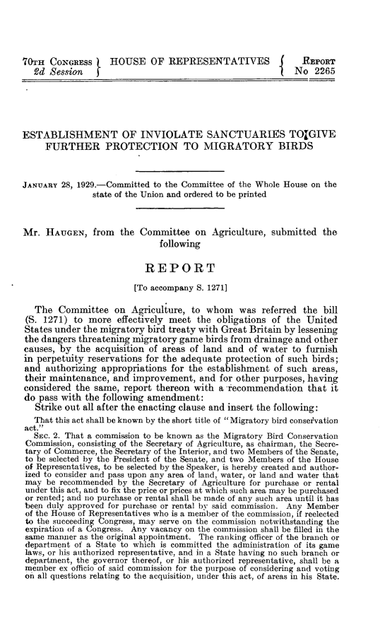handle is hein.animal/esbinv0001 and id is 1 raw text is: 70TH CONGRESS i     HOUSE OF REPRESENTATIVES                  REPORT
2d Session    f                                        {  No 2265
ESTABLISHMENT OF INVIOLATE SANCTUARIES TOIGIVE
FURTHER PROTECTION TO MIGRATORY BIRDS
JANUARY 28, 1929.-Committed to the Committee of the Whole House on the
state of the Union and ordered to be printed
Mr. HAUGEN, from the Committee on Agriculture, submitted the
following
REPORT
[To accompany S. 1271]
The Committee on Agriculture, to whom was referred the bill
(S. 1271) to more effectively meet the obligations of the United
States under the migratory bird treaty with Great Britain by lessening
the dangers threatening migratory game birds from drainage and other
causes, by the acquisition of areas of land and of water to furnish
in perpetuity reservations for the adequate protection of such birds;
and authorizing appropriations for the establishment of such areas,
their maintenance, and improvement, and for other purposes, having
considered the same, report thereon with a recommendation that it
do pass with the following amendment:
Strike out all after the enacting clause and insert the following:
That this act shall be known by the short title of Migratory bird conservation
act.
SEc. 2. That a commission to be known as the Migratory Bird Conservation
Commission, consisting of the Secretary of Agriculture, as chairman, the Secre-
tary of Commerce, the Secretary of the Interior, and two Members of the Senate,
to be selected by the President of the Senate, and two Members of the House
of Representatives, to be selected by the Speaker, is hereby created and author-
ized to consider and pass upon any area of land, water, or land and water that
may be recommended by the Secretary of Agriculture for purchase or rental
under this act, and to fix the price or prices at which such area may be purchased
or rented; and no purchase or rental shall be made of any such area until it has
been duly approved for purchase or rental by said commission. Any Member
of the House of Representatives who is a member of the commission, if reelected
to the succeeding Congress, may serve on the commission notwithstanding the
expiration of a Congress. Any vacancy on the commission shall be filled in the
same manner as the original appointment. The ranking officer of the branch or
department of a State to which is committed the administration of its game
laws, or his authorized representative, and in a State having no such branch or
department, the governor thereof, or his authorized representative, shall be a
member ex officio of said commission for the purpose of considering and voting
on all questions relating to the acquisition, under this act, of areas in his State.



