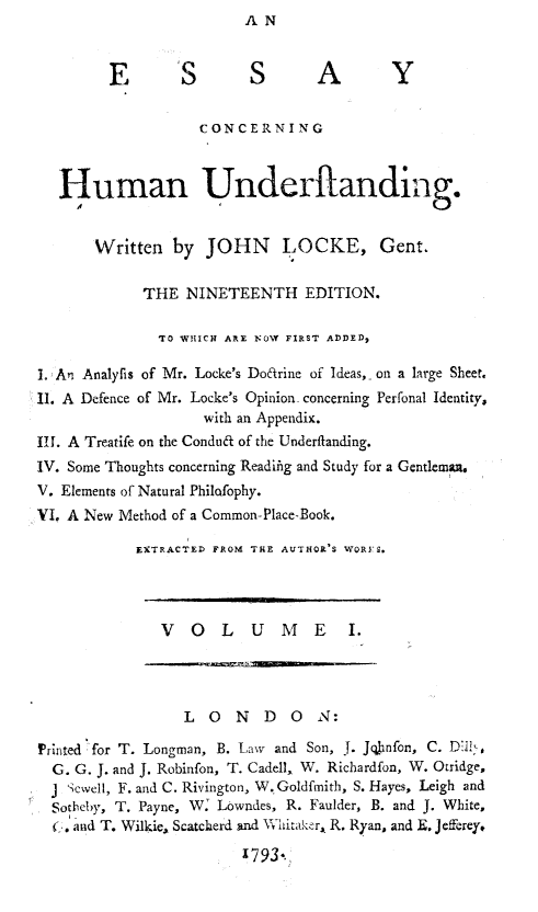 handle is hein.animal/eshund0001 and id is 1 raw text is: AN


        E        S       S A             Y

                   CONCERNING


   Human Underftanding.


       Written by JOHN LOCKE, Gent.

            THE NINETEENTH EDITION.

              TO WHICH AE NlOYW FIRST ADDED,

1. An Analyfis of Mr. Locke's Doarine of Ideas, -on a large Sheet.
II. A Defence of Mr. Locke's Opinion concerning Perfonal Identity,
                   with an Appendix.
Ill. A Treatife on the Condu of the Underfianding.
IV. Some Thoughts concerning Readifig and Study for a Gentlem i.
V. Elements of Natural Philofophy.
VI. A New Method of a Common-Place-Book.
            EXTRACTED FROM THE AUTHOR'S WORI S.



              VOLUME I.



                 LONDON:

Printed for T. Longman, B. Law and Son, J. Jonfon, C. Dill',
  G. G. J. and J. Robinfon, T. Cadell, W. Richardfon, W. Otridge,
  j Scwell, F. and C. Rivington, W. Goldfmith, S. Hayes, Leigh and
  Sotbeby, T. Payne, W2 Lowndes, R. Faulder, B. and J. White,
  f. and T. Wilkie, Scatcherd Ind VXhitakfr, R. Ryan, and E. Jefferey,

                        1793.,


