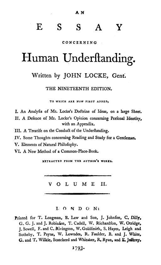 handle is hein.animal/eshund0002 and id is 1 raw text is: AN

E         S         SA                 Y
CONCERNING
Human Underftanding.
Written by JOHN LOCKE, Gent.
THE NINETEENTH EDITION.
TO WHICH ARE NOW FIRST ADDEDz
I An Analyfis of Mr. Locke's Doarine of Ideas, on a large Sheet.
II. A Defence of Mr. Locke's Opinion concerning Perfonal Identity,
with an Appendix.
III. A Tteatife on the Condua of the Underfianding.
IV. Some Thoughts concerning Reading and Study for a Gentleman.
V. Elements of Natural Philofophy.
VI. A New Method of a Common-Place-Book.
EXTRACTED FROM THE AUTHOR'% WORKS.
VOLUME I.
L() NDON:
Printed for T. Longman, B. Law and Son, J. Johnfon, C. Dilly,
G. G. J. and J. Robinfon, T. Cadell, W. Richardfon, W. Otridge,
J. Sewell, F. and C. Rivington, W. Goldfmith, S. Hayes, Leigh and
Sotheby, T. Payne, W. Lowndes, R. Faulder, B. and J. White,
G. and T. Wilkie, Scatcherd and Whitaker, R. Ryan, and E. Jeforey.
179,3-


