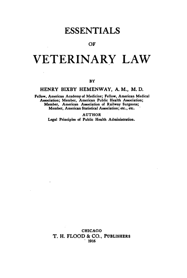 handle is hein.animal/essvtlaw0001 and id is 1 raw text is: 





             ESSENTIALS

                      OF



VETERINARY LAW



                       BY

   HENRY   BIXBY   HEMENWAY, A. M., M. D.
 Fellow, American Academy of Medicine; Fellow, American Medical
   Association; Member, American Public Health Association;
     Member, American Association of Railway Surgeons;
     Member, American Statistical Association; etc., etc.
                    AUTHOR
      Legal Principles of Public Health Administration.
























                    CHICAGO
        T. H. FLOOD   & CO., PUBLISHERS
                     . 1916


