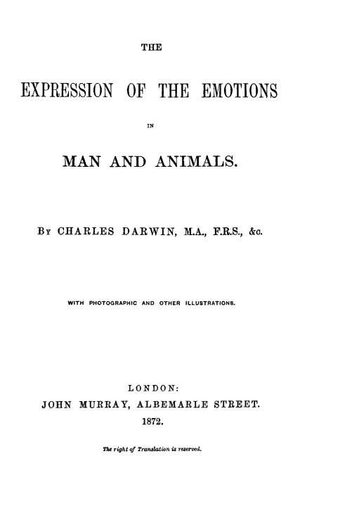 handle is hein.animal/exemota0001 and id is 1 raw text is: THE

EXPRESSION OF THE EMOTIONS
IN
MAN AND ANIMALS.

By CHARLES DARWIN, M.A., F.R.S., &o.
WITH PHOTOGRAPHIC AND OTHER ILLUSTRATIONS.
LONDON:
JOHN MURRAY, ALBEMARLE STREET.
1872.

The right of Translation is reserved.


