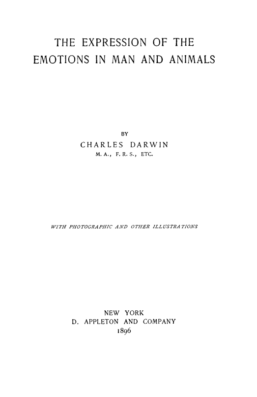 handle is hein.animal/exemotan0001 and id is 1 raw text is: ï»¿THE EXPRESSION OF THE
EMOTIONS IN MAN AND ANIMALS
BY
CHARLES DARWIN
M. A., F. R. S., ETC.
WITH PHOTOGRAPHIC A ND OTHER ILL USTRA TIONS
NEW YORK
D. APPLETON AND COMPANY
1896


