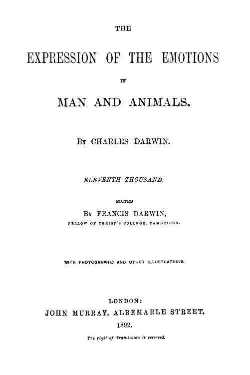 handle is hein.animal/exmanani0001 and id is 1 raw text is: ï»¿THE

EXPRESSION OF THE EMOTIONS
MAN AND ANIMALS.
By CHARLES DARWIN.
ELEVENTH THOUSAND.
EDITED
By FRANCIS DARWIN,
FELLOW OF CHRIST'S COLLEGE, CAMBRIDGE.
WITH PHOTOGRAPHID AND OThEq ILLUSTFRATIONG.
LONDON:
JOHN MURRAY, ALBEMARLE STREET.
1892.

The right of TraiWation is reserved.


