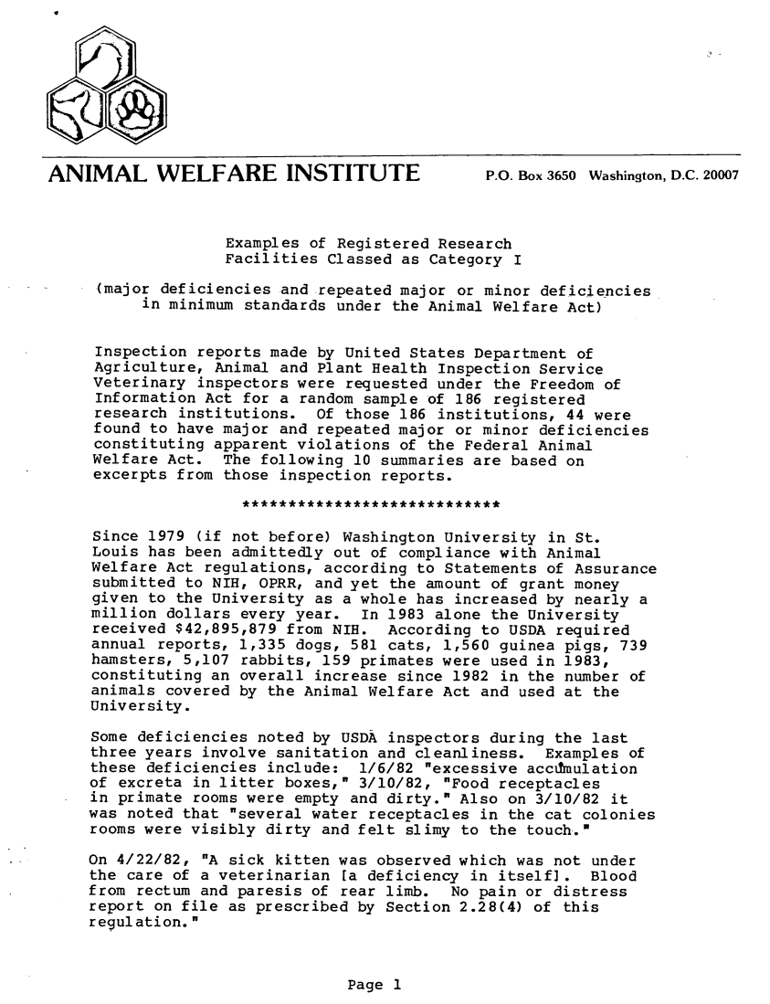 handle is hein.animal/exresfc0001 and id is 1 raw text is: ANIMAL WELFARE INSTITUTE                       P.O. Box 3650 Washington, D.C. 20007
Examples of Registered Research
Facilities Classed as Category I
(major deficiencies and repeated major or minor deficiencies
in minimum standards under the Animal Welfare Act)
Inspection reports made by United States Department of
Agriculture, Animal and Plant Health Inspection Service
Veterinary inspectors were requested under the Freedom of
Information Act for a random sample of 186 registered
research institutions. Of those 186 institutions, 44 were
found to have major and repeated major or minor deficiencies
constituting apparent violations of the Federal Animal
Welfare Act. The following 10 summaries are based on
excerpts from those inspection reports.
Since 1979 (if not before) Washington University in St.
Louis has been admittedly out of compliance with Animal
Welfare Act regulations, according to Statements of Assurance
submitted to NIH, OPRR, and yet the amount of grant money
given to the University as a whole has increased by nearly a
million dollars every year. In 1983 alone the University
received $42,895,879 from NIH. According to USDA required
annual reports, 1,335 dogs, 581 cats, 1,560 guinea pigs, 739
hamsters, 5,107 rabbits, 159 primates were used in 1983,
constituting an overall increase since 1982 in the number of
animals covered by the Animal Welfare Act and used at the
University.
Some deficiencies noted by USDA inspectors during the last
three years involve sanitation and cleanliness. Examples of
these deficiencies include: 1/6/82 excessive accumulation
of excreta in litter boxes, 3/10/82, Food receptacles
in primate rooms were empty and dirty. Also on 3/10/82 it
was noted that several water receptacles in the cat colonies
rooms were visibly dirty and felt slimy to the touch..'
On 4/22/82, A sick kitten was observed which was not under
the care of a veterinarian [a deficiency in itself]. Blood
from rectum and paresis of rear limb. No pain or distress
report on file as prescribed by Section 2.28(4) of this
regulation.

Page 1


